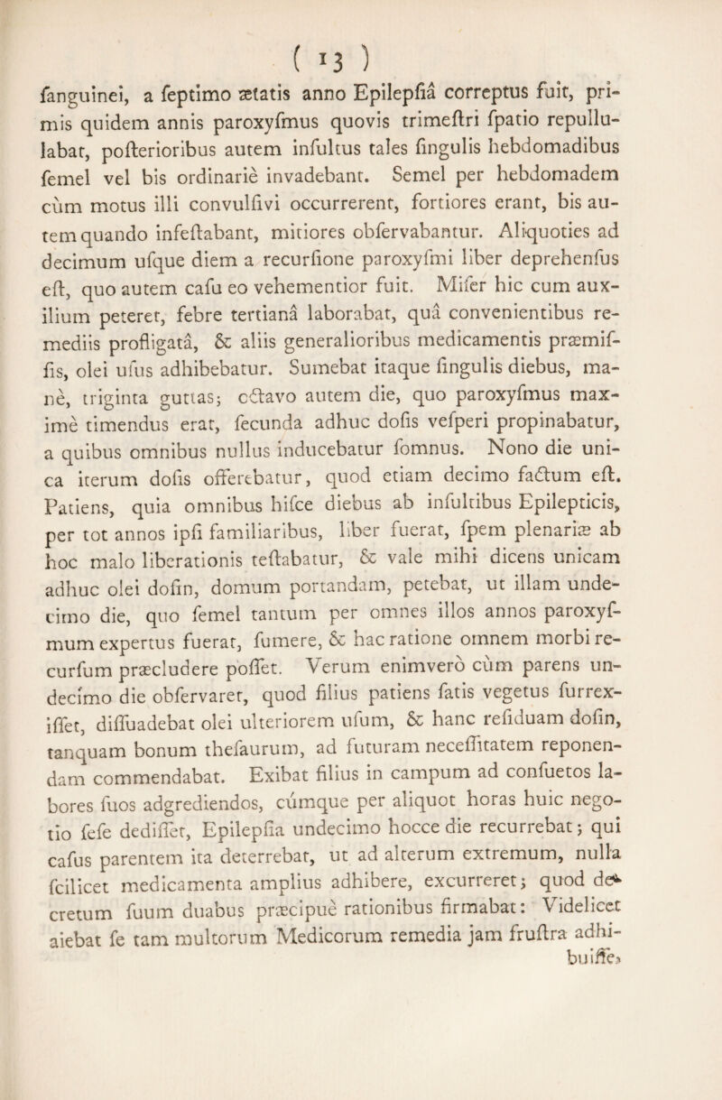 fanguinei, a feptimo setatis anno Epilepfia correptus fuit, pri¬ mis quidem annis paroxyfmus quovis trimeftri fpatio repullu¬ labat, pofterioribus autem infultus tales fingulis hebdomadibus femel vel bis ordinarie invadebant. Semel per hebdomadem cum motus illi convulfivi occurrerent, fortiores erant, bis au¬ tem quando infeftabant, mitiores obfervabantur. Aliquoties ad decimum ufque diem a recurfione paroxyftni liber deprehenfus eft, quo autem cafu eo vehementior fuit. Mifer hic cum aux¬ ilium peteret, febre tertiana laborabat, qua convenientibus re¬ mediis profligata, & aliis generalioribus medicamentis pramif- fis, olei ufus adhibebatur. Sumebat itaque fingulis diebus, ma¬ ne, triginta guttas; cftavo autem die, quo paroxyfmus max¬ ime timendus erat, fecunda adhuc dofis vefperi propinabatur, a quibus omnibus nullus inducebatur fomnus. Nono die uni¬ ca iterum dofis offerebatur, quod etiam decimo fadtum eft. Patiens, quia omnibus hifce diebus ab infultibus Epilepticis, per tot annos ipfi familiaribus, liber fuerat, fpem plenaria; ab hoc malo liberationis teftabatur, & vale mihi dicens unicam adhuc olei dofin, domum portandam, petebat, ut illam unde¬ cimo die, quo femel tantum per omnes illos annos paroxyf- mum expertus fuerat, fumere, & hac ratione omnem morbi re- curfum praeludere poflet. Verum enimvero cum parens un¬ decimo die obfervaret, quod filius patiens fatis vegetus furrex- iffet, dilfuadebat olei ulteriorem ufum, & hanc refiduam dofin, tanquam bonum thefaurum, ad futuram necelTitatem reponen¬ dam commendabat. Exibat filius in campum ad confuetos la¬ bores fuos adgrediendos, cumque per aliquot horas huic nego¬ tio fefe dediffet, Epilepfia undecimo hocce die recurrebat; qui cafus parentem ita deterrebat, ut ad alterum extiemum, nulla fcilicet medicamenta amplius adhibere, excurreret; quod de* cretum fuum duabus pracipue rationibus firmabat: Videlicet aiebat fe tam multorum Medicorum remedia jam frufira adhi- buiffe.*