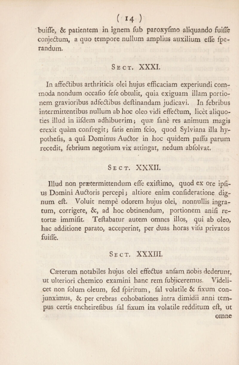 buiffe, & patientem in ignem fub paroxyfmo aliquando fuifie conjedum, a quo tempore nullum amplius auxilium effe fpe~ rari dum» Sect. XXXL In affectibus arthriticis olei hujus efficaciam experiundl com¬ moda nondum occafio fefe obtulit, quia exiguam illam portio¬ nem gravioribus adfedtibus deftinandam judicavi. In febribus intermittentibus nullum ab hoc oleo vidi effedtum, licet aliquo¬ ties illud in iifdem adhibuerim i quae fane res animum magis erexit quam confregit; fatis enim fcio, quod Sylviana illa hy« pothefis, a qua Dominus Audior in hoc quidem paffu parum recedit, febrium negotium vix attingat, nedum abfolvat. Sect. XXXII. Illud non praetermittendum effe exiffimo, quod ex ore ipfi- m Domini Auctoris percepi; altiore enim confideratione dig¬ num eft. Voluit nempe odorem hujus olei, nonnullis ingra¬ tum, corrigere, &, ad hoc obtinendum, portionem anifl re¬ tortae immifiu Teilabatur autem omnes illos, qui ab oleo, hac additione parato, acceperint, per duas horas vifu privatos fuiffe. Sect. XXXIIL Caeterum notabiles hujus olei effedtus anfam nobis dederunt, ut ulteriori ehem ico examini hanc rem fubjiceremus. Videli¬ cet non folum oleum, fed fpiritum, fal volatile & fixum con¬ junximus, & per crebras cohobationes intra dimidii anni tem¬ pus certis encheirefibus fal fixum ita volatile redditum eft, ut omne