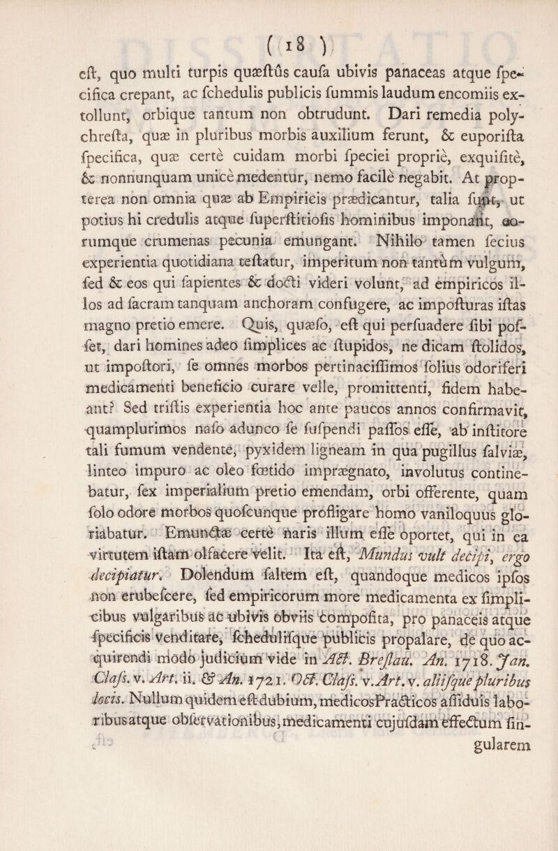 ( >8 V cft, quo multi turpis quaeftus caufa ubivis panaceas atque fpe~ cifica crepant, ac fchedulis publicis fummis laudum encomiis ex¬ tollunt, orbique tantum non obtrudunt. Dari remedia poly- chrefta, quae in pluribus morbis auxilium ferunt, & euporifta foecifica, qux certe cuidam morbi fpeciei proprie, exquifite, & nonnunquam unice medentur, nemo facile negabit. At prop- te rea non omnia quae ab Empiricis praedicantur, talia fqp% ut potius hi credulis atque fuperftitiofis hominibus imponarit, @o- rumque crumenas pecunia emungant. Nihilo tamen fecius experientia quotidiana teftatur, imperitum non tantum vulgum, fed & eos qui fapientes & dodi videri volunt, ad empiricos il¬ los ad facram tanquam anchoram confugere, ac impofturas iftas magno pretio emere. Quis, quasfo, eft qui perfuadere fibi pof- fet, dari homines adeo fimplices ac ftupidos, ne dicam ftolidos, ut impoftori, fe omnes morbos pertinaciflimos folius odoriferi medicamenti beneficio curare velle, promittenti, fidem habe¬ ant? Sed triflis experientia hoc ante paucos annos confirmavit, quamplurimos nafo adunco fe fufpendi p a flos efle, ab inftitore tali fumum vendente, pyxidem ligneam in qua pugillus falvfe. linteo impuro ac oleo fetido impraegnato, involutus contine¬ batur, fex imperialium pretio emendam, orbi offerente, quam folo odore morbos quofcunque profligare homo vaniloquus glo¬ riabatur. Emundas certe naris illum, efle oportet, qui in ea virtutem iftarn olfacere velit. Ita eft, Mundus vult decipi, ergo decipiatur. Doletidum faltem eft, quandoque medicos ipfos non erubefcere, fed empiricorum more medicamenta ex fimpli- cibus vulgaribus ac ubivis obviis tompofita, pro panaceis atque fpecificis Venditate, fchedulifque publicis propalare, de quo ac¬ quirendi niodb judidum vide in Abi. Brejlau. Ani 1718. Jan. Clafs. v. Art\ ii. & An. 1721. Obf.Clafs. v.Art. v. aliifque pluribus locis. Nullum quidem eft dubium, medicosPradicos afliduis labo¬ ribus atque obfervatfanibus,medicamenti cujufdam effedum An¬ gularem