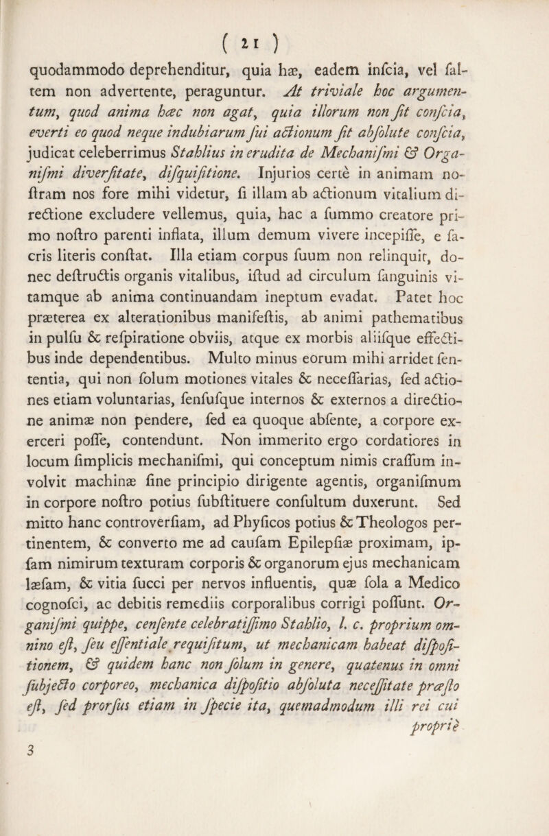 quodammodo deprehenditur, quia hae, eadem infcia, vel fal- tem non advertente, peraguntur. At triviale hoc argumen¬ tum, quod anima hcec non agat, quia illorum non fit confria, everti eo quod neque indubiarum fui actionum fit abfolute confria, judicat celeberrimus Stahlius in erudita de Mechanifmi & Orga- nifmi diverftate, difquiftione. Injurios certe in animam no- ftram nos fore mihi videtur, fi illam ab adtionum vitalium di- reftione excludere vellemus, quia, hac a fummo creatore pri¬ mo noftro parenti inflata, illum demum vivere incepifle, e fa- cris literis conflat. Illa etiam corpus fuum non relinquit, do¬ nec deftruilis organis vitalibus, iftud ad circulum languinis vi¬ tamque ab anima continuandam ineptum evadat. Patet hoc praeterea ex alterationibus manifeftis, ab animi pathematibus in pulfu & refpiratione obviis, atque ex morbis aliifque effedii- bus inde dependentibus. Multo minus eorum mihi arridet fen- tentia, qui non folum motiones vitales & neceflarias, fed adlio- nes etiam voluntarias, fenfufque internos & externos a diredtio- ne animae non pendere, fed ea quoque abfente, a corpore ex¬ erceri pofle, contendunt. Non immerito ergo cordatiores in locum fimplicis mechanifmi, qui conceptum nimis craflum in¬ volvit machinae fine principio dirigente agentis, organifmum in corpore noftro potius fubftituere confultum duxerunt. Sed mitto hanc controverfiam, ad Phyficos potius & Theologos per¬ tinentem, & converto me ad caufam Bpilepfiae proximam, ip- fam nimirum texturam corporis & organorum ejus mechanicam lasfam, & vitia fucci per nervos influentis, quae fola a Medico cognofci, ac debitis remediis corporalibus corrigi poflunt. Or- ganijmi quippe, cenfente celebratifimo Stahlio, /. c. proprium om¬ nino eft, feu ejfentiale requifitum, ut mechanicam habeat difpof- tionem, & quidem hanc non folum in genere, quatenus in omni fubjefto corporeo, mechanica difpojitio abfoluta necefitate prceflo eji, fed prorfus etiam in Jpecie ita, quemadmodum illi rei cui proprie 3