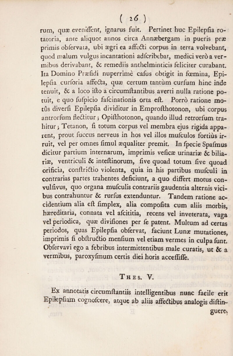 ( ) rum, quas eveniflent, ignarus fuit. Pertinet huc Epilepfia ro- tatoria, ance aliquot annos circa Annaebergam in pueris prae primis obfervata, ubi aegri ea affedli corpus in terra volvebant, quod malum vulgus incantationi adfcribebat, medici vero a ver¬ mibus derivabant, & remediis anthelminticis feliciter curabant. Ita Domino Praefidi nuperrime cafus obtigit in foemina, Epi- lepfia curforia affedta, quae certum tantum curfum hinc inde tenuit, & a loco iflo a circumflantibus averti nulla ratione po¬ tuit, e quo fufpicio fafcinationis orta eft. Porro ratione mo¬ tus diverfi Epilepfia dividitur in Emproflhotonon, ubi corpus antrorfum fledlitur 5 Opiflhotonon, quando illud retrorfum tra¬ hitur ; Tetanon, fi totum corpus vel membra ejus rigida appa¬ rent, prout fuccus nerveus in hos vel illos mufculos fortius ir¬ ruit, vel per omnes fimul aequaliter premit. In fpecie Spafmus dicitur partium internarum, imprimis veficae urinariae & bilia- riae, ventriculi & inteflinorum, live quoad totum five quoad orificia, conftriftio violenta, quia in his partibus mufculi in contrarias partes trahentes deficiunt, a quo differt motus con- vulfivus, quo organa mufculis contrariis gaudentia alternis vici¬ bus contrahuntur & rurfus extenduntur. Tandem ratione ac¬ cidentium alia eft fimplex, alia compofita cum aliis morbis, haereditaria, connata vel afcititia, recens vel inveterata, vaga vel periodica, quae divifiones per fe patent. Multum ad certas periodos, quas Epilepfia obfervat, faciunt Lunae mutationes, imprimis fi obftru&io menfium vel etiam vermes in culpa funt. Obfervavi ego a febribus intermittentibus male curatis, ut & a vermibus, paroxyfmum certis diei horis acceffifle. T H E S. V. Ex annotatis circumftantiis intelligentibus nunc facile erit Epiiepfiam cognofcere, atque ab aliis affedibus analogis diftin- guere*