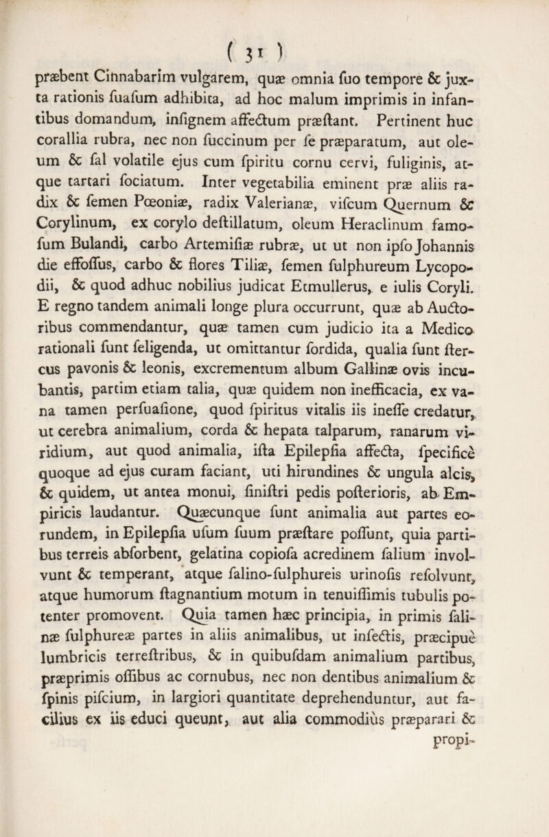 praebent Cinnabarim vulgarem, quae omnia fuo tempore & jux¬ ta rationis fuafum adhibita, ad hoc malum imprimis in infan¬ tibus domandum, infignem affedum praeftant. Pertinent huc corallia rubra, nec non fuccinum per fe praeparatum, aut ole¬ um & fal volatile ejus cum fpiritu cornu cervi, fuliginis, at¬ que tartari fociatum. Inter vegetabilia eminent prae aliis ra¬ dix & femen Pceoniae, radix Valerianae, vifcum Quernum & Corylinum, ex corylo deftillatum, oleum Heraclinum famo- fum Bulandi, carbo Artemifiae rubrae, ut ut non ipfo Johannis die effoffus, carbo & flores Tilias, femen fulphureum Lycopo* dii, & quod adhuc nobilius judicat Etmullerus, e iulis Coryli. E regno tandem animali longe plura occurrunt, quae ab Audo- ribus commendantur, quae tamen cum judicio ita a Medico rationali funt feligenda, ut omittantur fordida, qualia funt fter- cus pavonis & leonis, excrementum album Gallinae ovis incu¬ bantis, partim etiam talia, quae quidem non inefficacia, ex va¬ na tamen perfuafione, quod fpiritus vitalis iis inefle credatur, ut cerebra animalium, corda & hepata talparum, ranarum vi¬ ridium, aut quod animalia, ifta Epilepfia affeda, fpecifice quoque ad ejus curam faciant, uti hirundines & ungula alcis* & quidem, ut antea monui, finiftri pedis pofterioris, ab Em¬ piricis laudantur. Quaecunque funt animalia aut partes eo¬ rundem, in Epilepfia ufum fuum praeftare poflunt, quia parti¬ bus terreis abforbent, gelatina copiofa acredinem falium invol¬ vunt & temperant, atque falino-fulphureis urinofis refolvunt, atque humorum ftagnantium motum in tenuiflimis tubulis po¬ tenter promovent. Quja tamen haec principia, in primis fali- nae fulphureae partes in aliis animalibus, ut infedis, praecipue lumbricis terreftribus, & in quibufdam animalium partibus, praeprimis oflibus ac cornubus, nec non dentibus animalium & fpinis pifcium, in largiori quantitate deprehenduntur, aut fa¬ cilius ex iis educi queunt* aut alia commodius praeparari & Pr°pi~