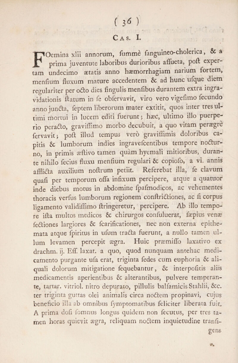 ’ .t C a s. L FOemina xlii annorum, fumme fanguineo-cholenca, & a prima juventute laboribus durioribus aflueta, poft exper¬ tam undecimo aetatis anno haemorrhagiam narium fortem, menfium fluxum mature accedentem & ad hunc ufque diem regulariter per odo dies fingulis menfibus durantem extra ingra- vidationis ftatum in fe obfervavit, viro vero vige fimo fecundo anno junda, feptem liberorum mater extitit, quos inter tres ul¬ timi mortui in lucem editi fuerunt; haec, ultimo illo puerpe¬ rio perado, graviffimo morbo decubuit, a quo vitam peraegre fervavit; poft illud tempus vero graviffimis doloribus ca¬ pitis & lumborum indies ingravefcentibus tempore nodur- no, in primis seftivo tamen quam hyemali mitioribus, duran¬ te nihilo fecius fluxu menfium regulari & copiofo, a vi. annis afflida auxilium noftrum petiit. Referebat ilia, fe clavum quafi per temporum offa infixum percipere, atque a quatuor inde diebus motus in abdomine fpafmodicos, ac vehementes thoracis verfus lumborum regionem conftridiones, ac fi corpus ligamento validiffimo ftringeretur, percipere. Ab illo tempo¬ re ifta multos medicos & chirurgos confuluerat, fepius vente fediones largiores & fcarificationes, nec non externa epithe¬ mata atque fpiritus in ufum trada fuerunt, a nullo tamen ul¬ lum levamen percepit tcgra. Huic prsemiffo laxativo ex drachm. ij. Eff laxat, a quo, quod nunquam antehac medi¬ camento purgante ufa erat, triginta fedes cum euphoria & ali- quali dolorum mitigatione fequebantur, & interpofitis aliis medicamentis aperientibus Sc alterantibus, pulvere temperan¬ te, tartar. vitriol. nitro depurato, pillulis balfamicis Stahlii, &c. ter triginta guttas olei animalis circa nodem propinavi, cujus beneficio illa ab omnibus fymptomatibus feliciter liberata fuit,. A prima dofi fomnus longus quidem non fecutus, per tres ta¬ men horas quievit asgra, reliquam nodem inquietudine tranfi- gens