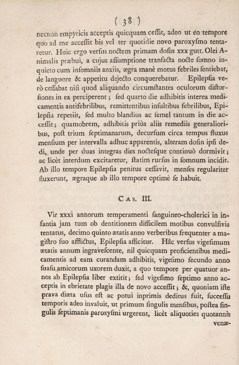 necnon empyricis acceptis quicquam ceffitj adeo ut eo tempore quo ad me acceffit bis vel ter quotidie novo paroxyfmo tenta- retur. Huic ergo verfus no&em primam dofin xxxgutt. Olei A- nimalis praebui, a cujus affumptione tranfa&a node fomno in¬ quieto cum infomniis anxiis, aegra mane motus febriles fentiebat, de languore & appetitu dejedo conquerebatur. Epilepfia ve¬ ro ceffabat nifi quod aliquando circumflantes oculorum diftor- fiones in ea perciperent ; fed quarto die adhibitis interea medi¬ camentis antifebrilibus, remittentibus infultibus febrilibus, Epi¬ lepfia repetiit* fed multo blandius ac femel tantum in die ac¬ cedit j quamobrem, adhibitis prius aliis remediis generaliori¬ bus, poft trium feptimanarum, decurfum circa tempus fluxus menfium per intervalla adhuc apparentis, alteram dofin ipfi de¬ di, unde per duas integras dies nodefque continuo dormivit 1 ac licet interdum excitaretur, ftatim rurfus in fomnum incidit. Ab illo tempore Epilepfia penitus ceflavit, menfes regulariter fluxerunt, aegraque ab illo tempore optime fe habuit. € AS, Iit Vir xkxl annorum temperamenti fanguineo-cholerici in in¬ fantia jam tum ob dentitionem difficilem motibus convulfivis tentatus, decimo quinto astatis anno verberibus frequenter a ma- giftro fuo affliftus, Epilepfia afficitur. Hac verfus vige fimum aetatis annum ingravefeente, nil quicquam proficientibus medi¬ camentis ad eam curandam adhibitis, vigefimo fecundo anno foafu amicorum uxorem duxit, a quo tempore per quatuor an¬ nos ab Epilepfia liber extitit; fed vigefimo feptimo anno ac¬ ceptis in ebrietate plagis illa de novo acceffit \ &, quoniam ifte prava dista ufus eft ac potui inprimis deditus fuit, fucceflii temporis adeo invaluit, ut primum lingulis menflbus, poftea fin- gulis feptimanig paroxyfmi urgerent, licet aliquoties quotannis venae-