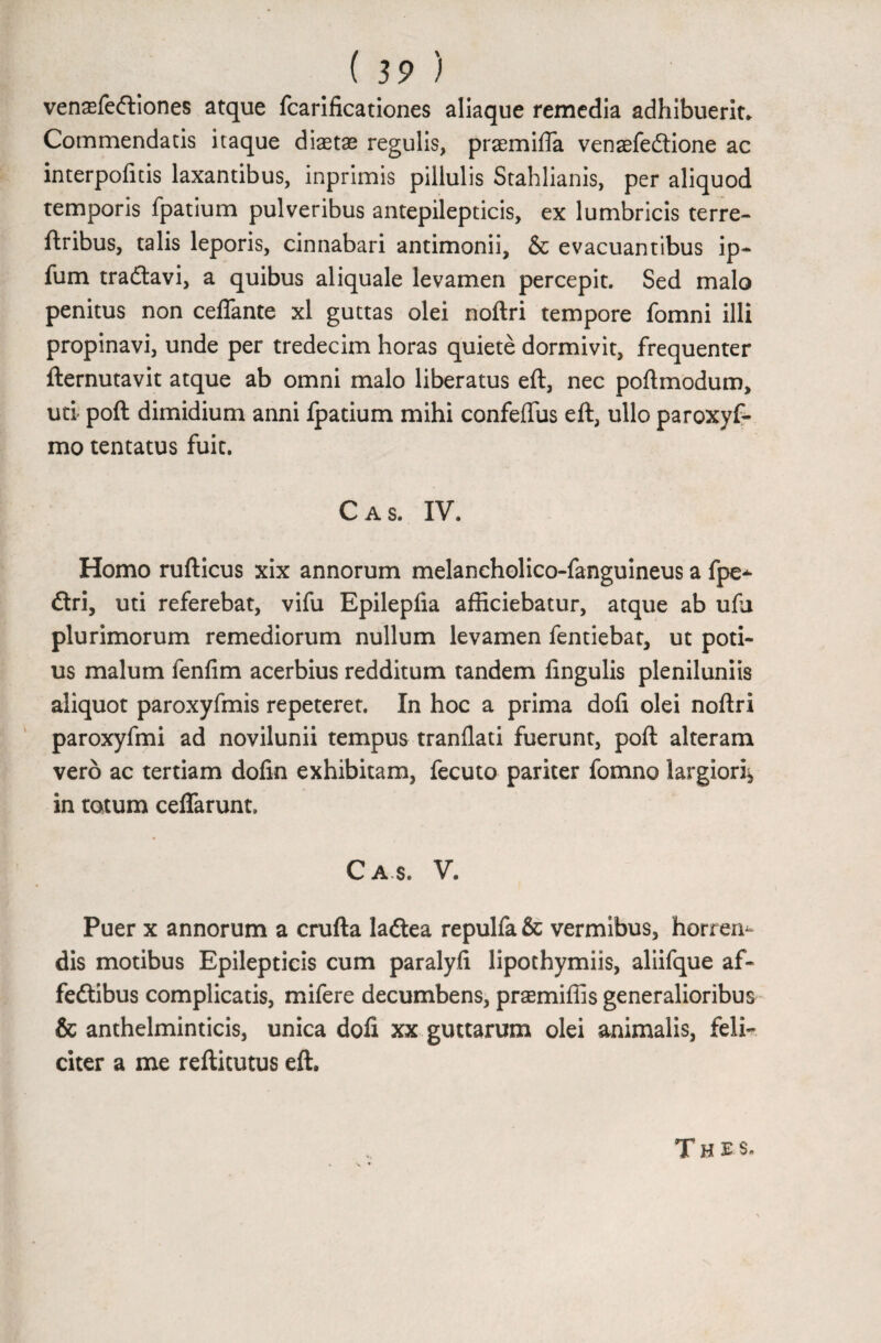 venasfeftiones atque fcarificationes aliaque remedia adhibuerit* Commendatis itaque diaetae regulis, praemiffa venaefe&ione ac interpofitis laxantibus, inprimis pillulis Stahlianis, per aliquod temporis fpatium pulveribus antepilepticis, ex lumbricis terre- ftribus, talis leporis, cinnabari antimonii, & evacuantibus ip- fum traftavi, a quibus aliquale levamen percepit. Sed malo penitus non ceffante xl guttas olei noftri tempore fomni illi propinavi, unde per tredecim horas quiete dormivit, frequenter fternutavit atque ab omni malo liberatus eft, nec poftmodum, uti poft dimidium anni fpatium mihi confefliis eft, ullo paroxyf- mo tentatus fuit. Cas. IV. Homo rufticus xix annorum melaneholico-fanguineus a fpe* £tri, uti referebat, vifu Epilepfia afficiebatur, atque ab ufj plurimorum remediorum nullum levamen fentiebat, ut poti¬ us malum fenfim acerbius redditum tandem lingulis pleniluniis aliquot paroxyfmis repeteret. In hoc a prima doli olei noftri paroxyfmi ad novilunii tempus tranllati fuerunt, poft alteram vero ac tertiam dolin exhibitam, fecuto pariter fomno largiori* in totum ceffarunt. Cas. V. Puer x annorum a crufta ladlea repulfa& vermibus, horrere dis motibus Epilepticis cum paralyli lipothymiis, aliifque af- fedtibus complicatis, mifere decumbens, prsemiliis generalioribus & anthelminticis, unica dofi xx guttarum olei animalis, feli¬ citer a me reftitutus eft. Thes.
