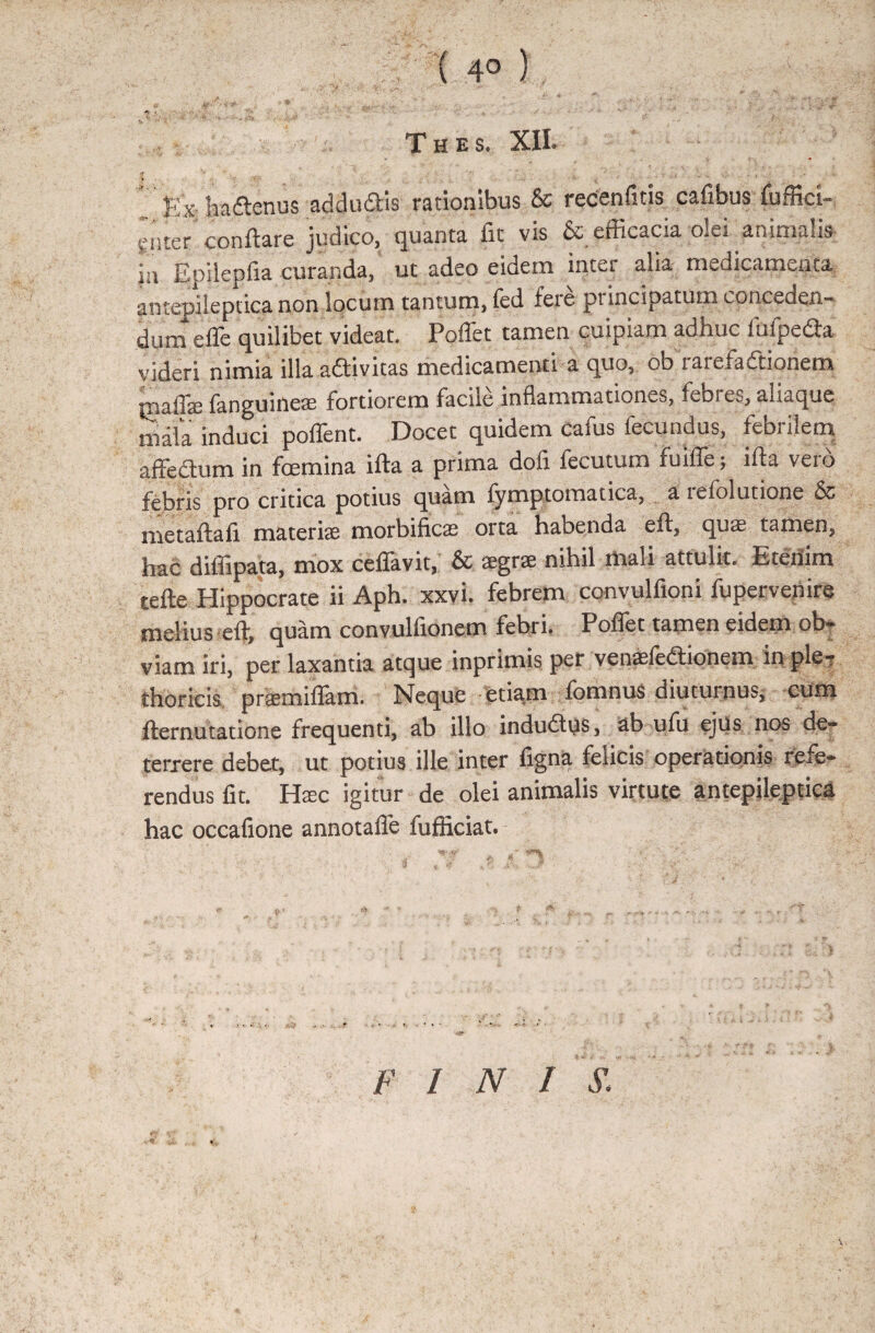 ; ( 4° ) i.-., r y y., - '■ - ■ , v # ' * ■ - ' r T H E S. XII. Exhadenus addudis rationibus & recenfitis cafibus fuffici- snter conflare judico, quanta fit vis & efficacia olei animalis jn Epilepfia curanda,’ ut adeo eidem inter alia medicamenta antepileptica non locum tantum, fed fete piincipatum concaden¬ dum efle quilibet videat. Poffet tamen cuipiam adhuc fiufpeda videri nimia illa adivitas medicamenti a quo, ob rarefadionem malfe fanguideas fortiorem facile inflammationes, febres, aliaque mala induci poffent. Docet quidem cafus fecundus, febrilem affectum in fcemina ifta a prima dofi fecutum fuiffe; ifla vero febris pro critica potius quam lymptomatica, a teiolutione 6c metaftafi materite morbificas orta habenda eft, quse tamen, hac diffipata, mox ceflavit, 6c aegrae nihil mali attulit. Etenim tefle Hippocrate ii Aph. xxvi. febrem convulfioni fupervenire melius eft, quam convulfionem febri. Poffet tamen eidem ob¬ viam iri, per laxantia atque inprimis per venasledionem in ple? thoricis praemiflam. Neque etiam fornnus diuturnusj cum fternutatione frequenti, ab illo indudus, ab ufu ejus nos de¬ terrere debet, ut potius ille inter figna felicis operationis refe¬ rendus fit. Ha;c igitur de olei animalis virtute antepileptica hac occafione annotaffe fufficiat. j, 4* * r•' • ■ . 4 * * J A- -J . ' 'fff' ' o .y 4 <*■ * f fb ^ • .. / . « r FINI S, ■•-i *