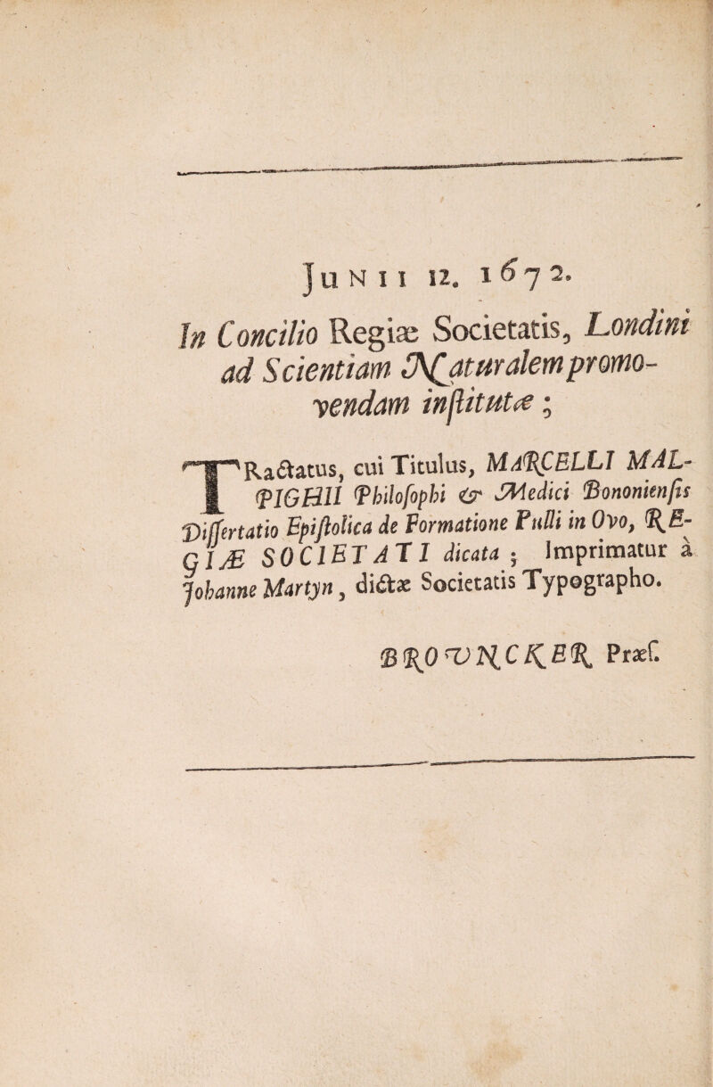 Junii si. In Concilio Regias Societatis, Londini ad Scientiam. C^jmralempromo¬ nendam injlltHt(€ ; TRa&atus, cui Titulus, MARCELLI MAL- (plGHU (philofopbi Medici fiononknfu 'Differtatio Epiftolica de Formatione Fulli in Ovo, %E- GIj£ SOCIETATI dicata } Imprimatur a Johanne Uartyn, di&ae Societatis Typegrapho. fB%OrOH.CK.%% Praef.