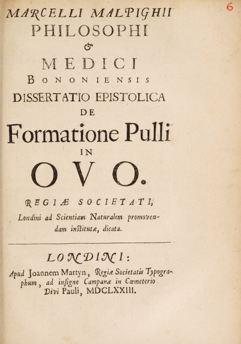 MA\CELLl MALTigHll PHILOSOPHI & M EDIC I Bonon iensis DISSERTATIO EPISTOLICA DE _ / F ormatione 6 IN O o <%B G 1 M SOCIET Atii Lendini ad Scientiam Naturalem promoveti' dam inHitutA, dicata. LOV^pl&Cl : Apud Joannem Martyn, %egU Societatis Typogra* pbum ad inftgne Campani in Coemeterio, ’ Vivi Pauli, MDCLXXIII.