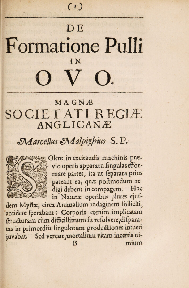 DE F ormatione Pulli I N O V o MAGNf SOCIETATI REGIA: ANGLICANjE gXfotrceUm fAdalpigbius S. P. Olent in excitandis machinis prae¬ vio operis apparatu lingulaseffor- mare partes, ita ut feparata prius pateant ea, quae poftmodum re¬ digi debent in compagem. Hoc in Naturae operibus plures ejul- dem Myftae, circa Animalium indaginem folliciti, accidere fperabant: Corporis etenim implicatam ftructuram cum difficillimum fit refolvere,difpara- tas in primordiis Gngulorum produdtiones intueri juvabat. Sed vereorjtnortalium vitam incertis ni- B mium