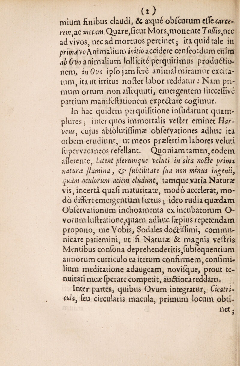 (*>f mium finibus claudi, & aeque obfcurum e(Ce carce¬ rem, ac metaw.Quare,ficut Mors,monente Tullio, nec ad vivos, nec ad mortuos pertinet} ita quid tale in primaevo Animalium initio accidere cenfeotdum enim ab Ovo animalium follicite perquirimus productio¬ nem, in Ovo ipfo jam fere animal miramur excita¬ tum, ita ut irritus nofter labor reddatur: Nam pri¬ mum ortum non affequuti, emergentem fucceffive partium manifeftationem expe&are cogimur. In hac quidem perquifitione infudarunt quam- plures j inter quos immortalis vefter eminet Har¬ ve cujus abtblutiffimas obfefvationes adhuc ita oibem erudiunt, ut meos praefertim labores veluti fupervacancos refellant. Quoniam tamen, eodem afferente, latent plerumque veluti in aha notie prima natura jlamina , (ubtilitate fua non minus ingenii, quam oculorum aciem eludunt, tamque varia Naturae vis, incerta quafi maturitate, modo accelerat, mo¬ do differt emergentiam foetus • ideo rudia quaedam Obfervationum inchoamenta ex incubatorum O- vovum luftratione,quam adhuc fepius repetendam propono, me Vobis, Sodales doCtiffimi, commu¬ nicare patiemini, ut fi Naturae & magnis veftris Mentibus conlona deprehenderitis,fubfequentium annorum curriculo ea iterum confirmem, confimi¬ lium meditatione adaugeam, novilque, prout te¬ nuitati meae fperare competit, audior a reddam. Inter partes, quibus Ovum integratur, Cicatri¬ cula, feu circularis macula, primum locum obti-