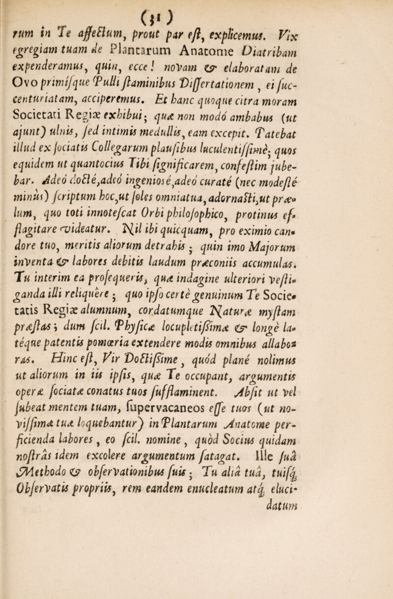 rum in Te affeSlum, prout par efl, explicemus. Vix egregiam tuam de Plantarum Anatome Diatribam expenderamus, quin, ecce! noVam zsr elaboratam de Ovo prinufque Tulli flaminibus 'Differ lationem , ei fuc- eenturiatam, acciperemus. Et hanc quoque citra moram Societati Regix exhibui- qua non modo ambabus {ut ajunt) ulnis, Jed intimis medullis, eam excepit. Tatebat illud ex jociatts Collegarum plaufibus kculentiffime- quos equidem ut quantocius Tibi ftgnificarem, confeftim jube¬ bar. Adeo doEle,adcd ingeniose,adeo curate (nec mode fle minui) jcnptum boc,ut /oles omniatua,adornaUi,ut prce» lum, quo toti innotefcat Orbi philojophico, protinus ef» flagitare <videatur. ld.il ibi quicquam, pro eximio can• dore tuo, mentis aliorum detrahis • quin imo Majorum inventa i? labores debitis laudum praeconiis accumulas. Tu interim ea profequeris, qua indagine ulteriori Vefli* ganda illi reliquerej quo ipfo certe genuinum Te Socie* tatis Regia: alumnum, cordatumque Tsfatura myftam prajhvs j dum fctl. Tbyfica locupletiflima & longe la- teque patentis pomoeria extendere modis omnibus allaboa ras. Hinc eft, Vir 'DoSliffime, quod plane nolimus ut aliorum in iis ipfls, qua Te occupant, argumentis opera fociata conatus tuos fufflaminent. Jbfit ut Vel jubeat mentem tuam, fupervacaneos effe tuos (ut no- vij[ima tua loquebantur) inTlantarum Anatome per¬ ficienda labores , eo fctl. nomine, quod Socius quidam noflrds idem excolere argumentum fatagat. Ille fuci d/blethodo obferVationibus fuis; Tu aha tua, tuiff ObferVatis propriis, rem eandem enucleatum atq, eluci- datum