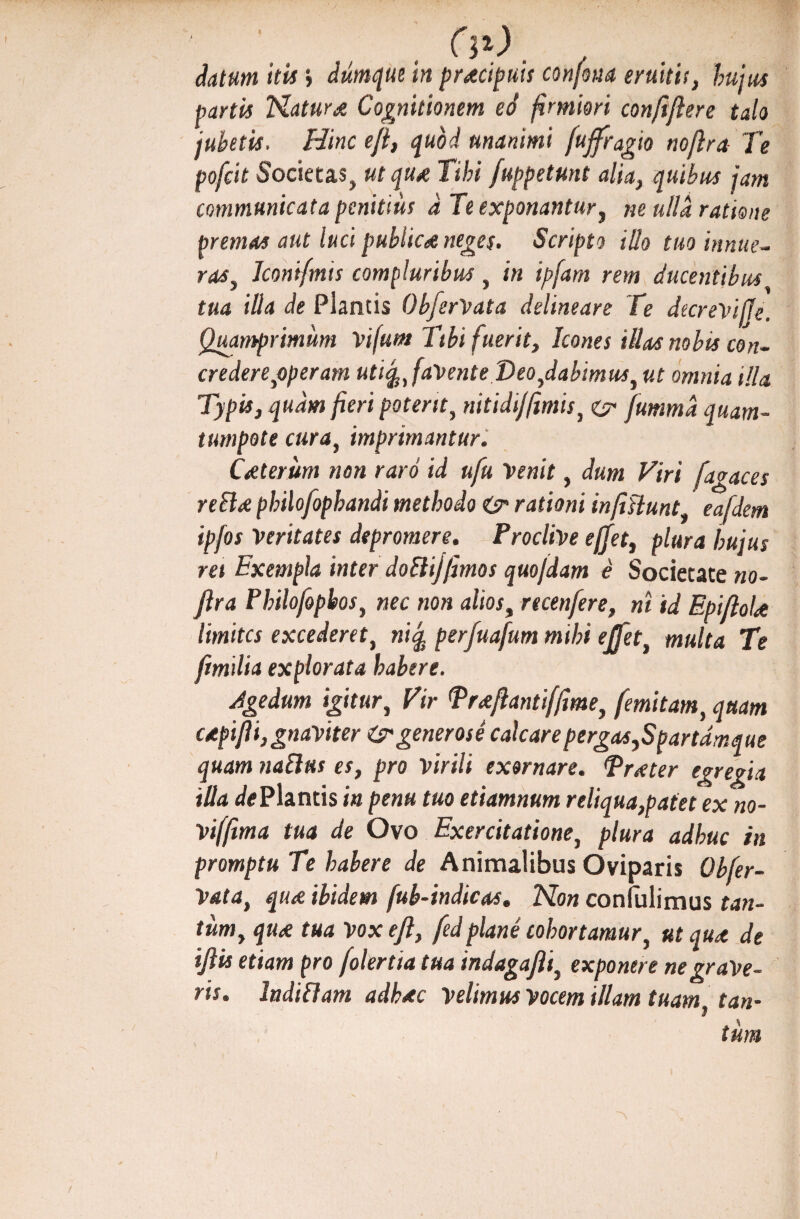 Aatum itis j diimque in praecipuis confona eruitis, hujus partis Natura Cognitionem ed firmiori conflflere talo jubetis. Hinc ejl, quod unanimi /ujfragio noflra Te poficit Societas., ut quot Tihi /appetunt alia, quibus jam communicata penitius d Te exponantur, ne ulla ratione premas aut luci publica neges. Scripto illo tuo innue- ras, Jconifmis compluribus, in ipfam rem ducentibus tua illa de Plantis Ob/erVata delineare Te decrevijje. Quamprimum Vijum Tibi fuerit. Icones illas nobis con¬ credere,operam utiq,, favente Veo,dabimus, ut omnia illa Typis, quam fieri poterit, nitidi}fimis, ©* fummd quam- tumpote cura, imprimantur. Ceterum non raro id ufu Venit, dum Viri fagaces reBre philofophandi methodo rationi infislunt, eafdem ipfos Veritates depromere. Proclive ejjet, plura hujus rei Exempla inter doBijfimos quojdam e Societate no¬ flra Philofopbos, nec non alios, rtcenfere, ni id EpifloU limites excederet, ntq, perfuafum mihi e/fet, multa Te /milia explorata habere. Agedum igitur. Vir Tr&flanti/fime, femitam, quam ctpiflijgnaviter &generose calcarepergas,Spartdmque quam naBus es, pro virili exornare. Tneter egregia illa de Plantis in penu tuo etiamnum reliqua,patet ex no- viffima tua de Ovo Exercitatione, plura adhuc in promptu Te habere de Animalibus Oviparis Obfer- Vata, qu<e ibidem fub-indicas. Non confulimus tan¬ tum, qiu tua Vox eft, /edplane cohortamur, ut qu<t de iflis etiam pro /olertia tua indagafli, exponere ne grave¬ ris. IndiBam adkxc Velimus Vocem illam tuam, tan¬ tum