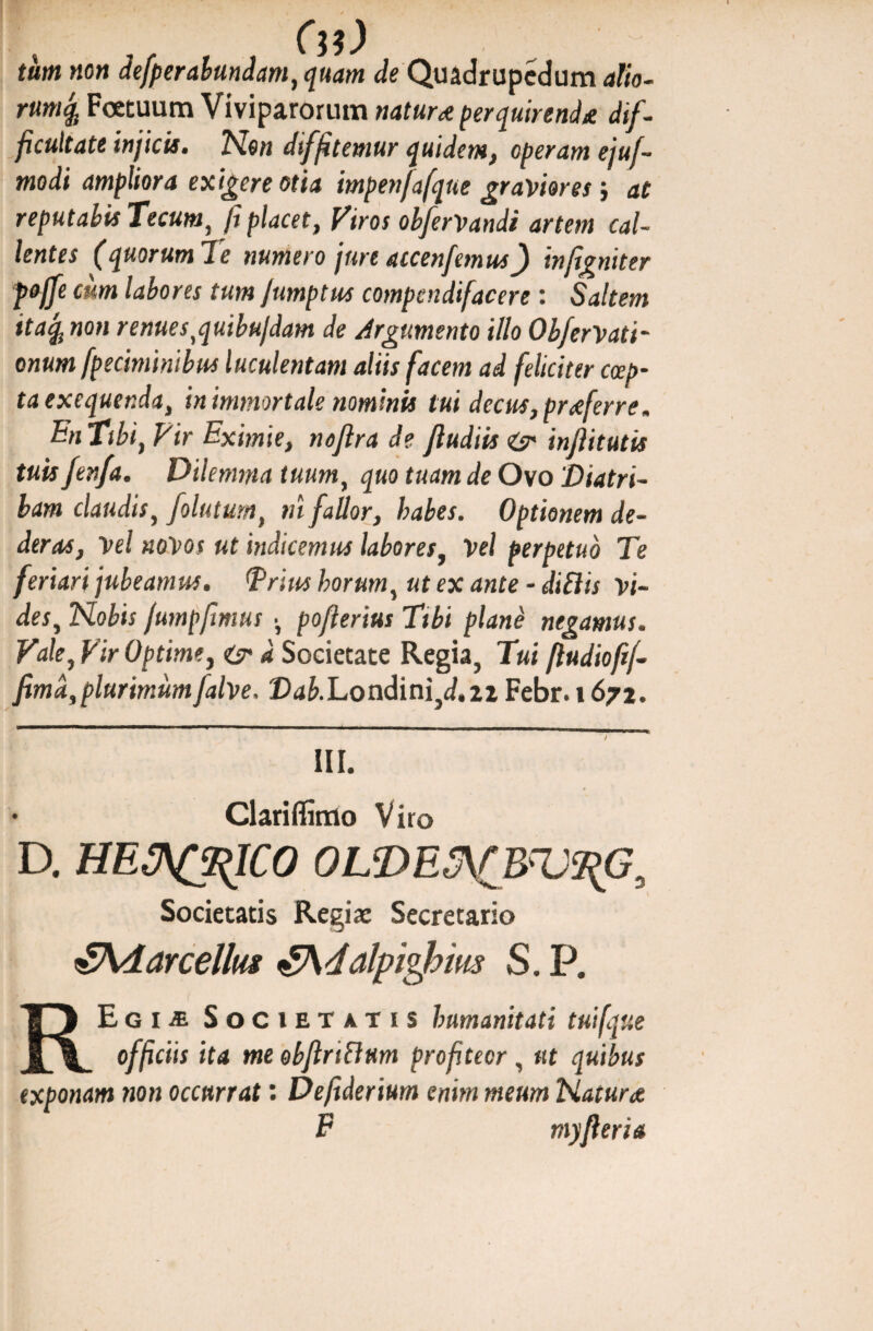 tum non defperabundam, quam de Quadrupedum alio- rumfa Fcetuum Viviparorum natur* perquirend* dif¬ ficultate injicis. Non diffitemur quidem, operam ejuf- modi ampliora exigere otia impenfafque graviores} at reputabis Tecum, fi placet, Viros obferVandi artem cal¬ lentes (quorum Te numero jure accenfemus) infigniter poffe cum labores tum fumptus compendifacere: Saltem itafo non renuestquibufdam de Argumento illo Obferrati¬ onum [petiminibus luculentam aliis facem ad feliciter ccep- taexequerM, in immortale nominis tui decus, pr*ferre. in Tibi) Vir Eximie, noflra de Jludiis <&• inftitutis tuis fenfa. Dilemtna tuum, quo tuam de Ovo 'Diatri¬ bam claudis, folutumt m fallor, habes. Optionem de¬ deras, Vel novos ut indicemus labores, Vel perpetuo Tti feriari jubeamus. Trius horum, ut ex ante - diSlis vi¬ des, Nobis fumpfmus •, poflerius Tibi plane negamus. Vale, Vir Optime, & d Societate Regia, Tui fludioftf- fimd,plurimumfalve, Dab.Londini}d,n Febr. 167%. III. • Clariflimo V iro D. HE3^$IC0 0LDE5\rB?V9{G. Societatis Regiaj Secretario eSAdarcellus £Adalpighms S. P. REgie Societatis humanitati tuifque officiis ita me obflri&um profiteor , ut quibus exponam non occurrat: Defiderium enim meum Natura F myfleri a