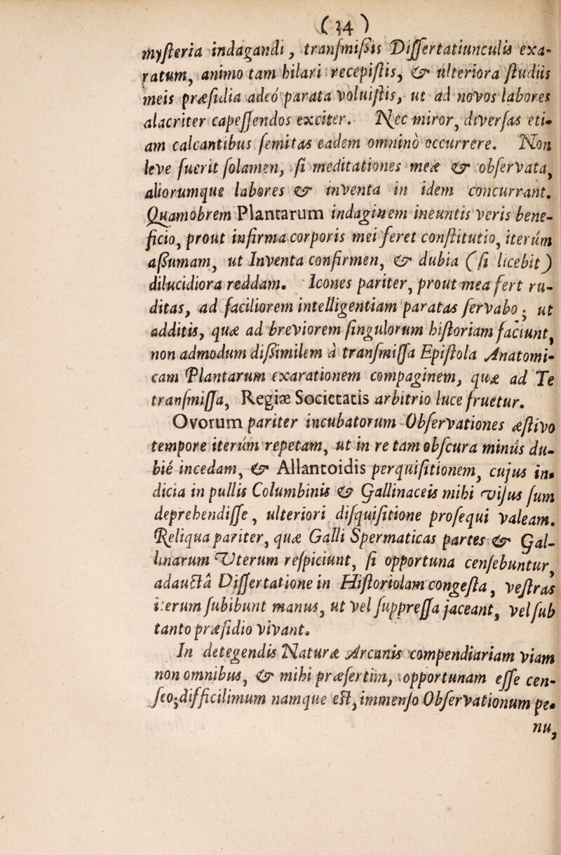 C H\ myfieria indagandi, tranfmifiis Viffertatiunculis exa~ ratum, animo tam hilari recepiftis, ulteriora (ludiis meis pr*(idia adeo parata Voluijlis, ut ad novos labores alacriter capefjendos exciter, h\ec mirory dtverfas eti• am calcantibus [emita* eadem omnino occurrere. Non leve fuerit folamen, fi meditationes me* & objervata, aliorumque labores ct inventa in idem concurrant. Quamobrem Plancarum indaginem ineuntis veris bene¬ ficio y prout infirma corporis mei feret conflitutio, iterum afiumam, ut Inventa confirmen, dubia f fi licebit) dilucidiora reddam. Icones paritery prout mea fert ru¬ ditas, ad faciliorem intelligentiam paratas ferVaba • ut additis, qu* ad breviorem fingulorum bifloriam faciunt, non admodum difimilem d tranfmifa Epifiola Anatomi¬ cam Plantarum exarationem compaginem, qu* ad. Te tranjmiffa, Regiae Societatis arbitrio luce fruetur. Ovorum pariter incubatorum Obfervationes <eflivo tempore iterum repetam, ut in re tam obfcura minus du¬ bie incedam, Allantoidis per qui(itionemy cujus in» dicta in pullis Columbinis C? gallinaceis mihi <vijus fum deprehendiffe, ulteriori difquifitione profequi Valeam. Peliquapariter, qu* Galli Spermaticas partes & Gal¬ linarum rZJterum refpiciunt, fi opportuna cenfebuntur adaucld Dijjertationein Hiftomlam congefla y Vejlras i:erum fubibunt manus, ut Vel fuppreffa jaceant, Velfub tanto prdfidio vivant. Jn detegendis Natur* Arcanis compendiariam viam non omnibus, O* mihi prafertim, .opportunam ejfe cen- feo-ydifficilimum namque ek, immenjo ObferVationum pe» nu. I