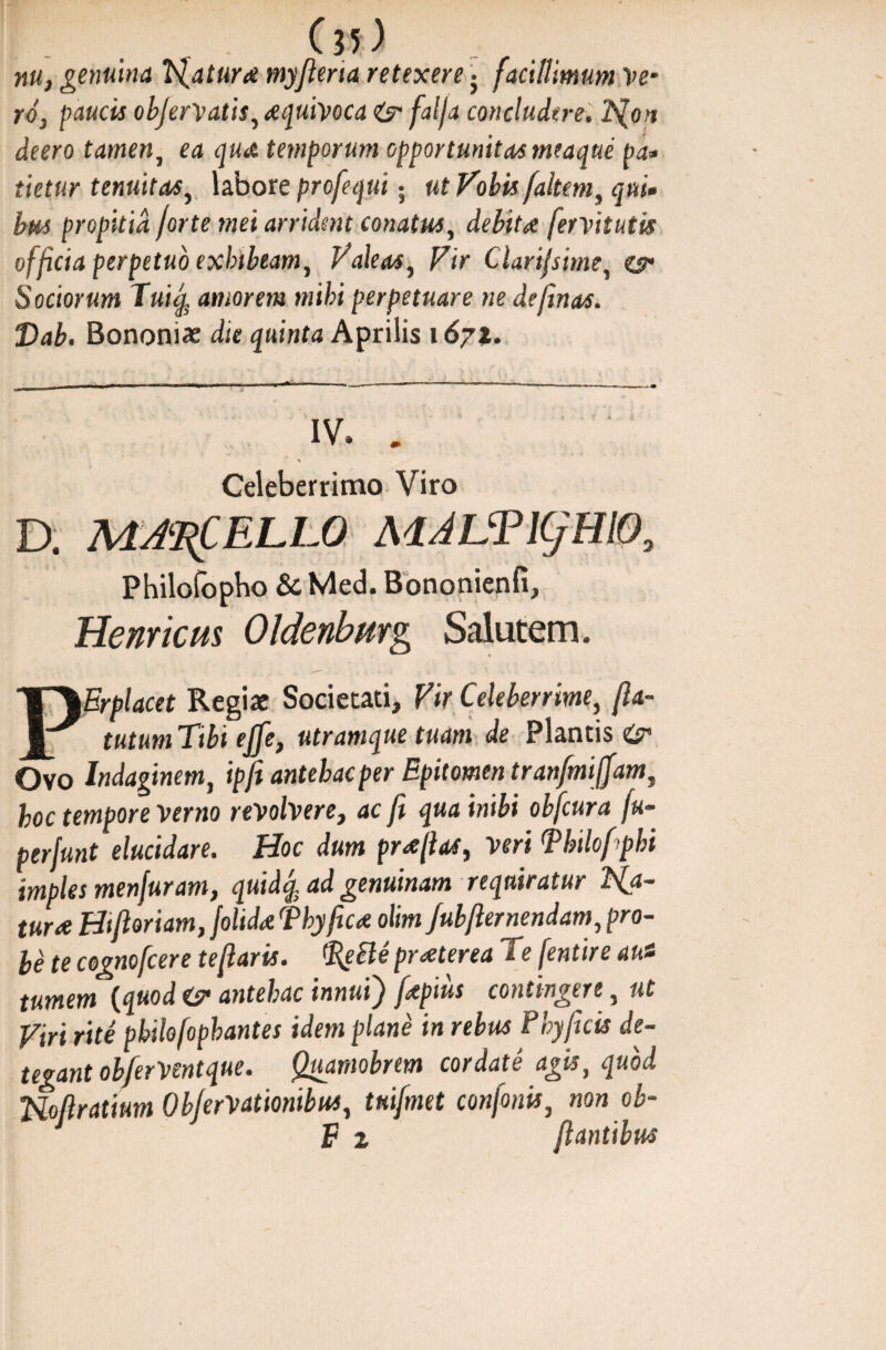 f - Cn) nu, genuina faturae myjierta retexere j facillimum Ve¬ ro, paucis objervatis, Aijuivoca falja concludere. 'JSlon deero tamen, ea temporum opportunitas meaque pa» tietur tenuitas, labore profequi • ut Vobis [altem, qui» bus propitia forte mei arrident conatus, de&te fervitutis officia perpetuo exhibeam. Valeas, Clari/sime, e?* Sociorum Tuiq, amorem mihi perpetuare ne de [in as. Dab. Bononiae die ^ainfa Aprilis 167*. - - - - - - 11 1 A 1 —■ ” ■ —1  . 1 m IV, . * Celeberrimo Viro D. MACELLO MALTlCjHlO; Philofopho & Med. Bononienfi, Henricm Oldenbmg Salutem. PErplacet Regiae Societati, Vir Celeberrime, fia- tutumTibi ejfe, utramque tuam de Plantis Ovo Indaginem, ipfi antehac per Epitomen tranfmiffam, boc tempore verno revolvere, ac fi qua inibi obfcura fu- perfunt elucidare. Hoc dum pr/fias, veri Thilofphi imples menfuram, quidq, ad genuinam requiratur Vfa- tura Hifioriam, folida Thyfica olim Jubfter nendam, pro¬ le te cognofcere te flaris. tfdeBe praeterea Te fentire aut tumem (quod <sr antehac innui) f<tpius contingere, ut Viri rite pbilo [ophantes idem plane in rebus Phy ficis de¬ tegant obferVentque. Quamobrem cordate agis, quod Noflratium ObferVatmibus, tuifmet confinis, non ob- F z flantibus
