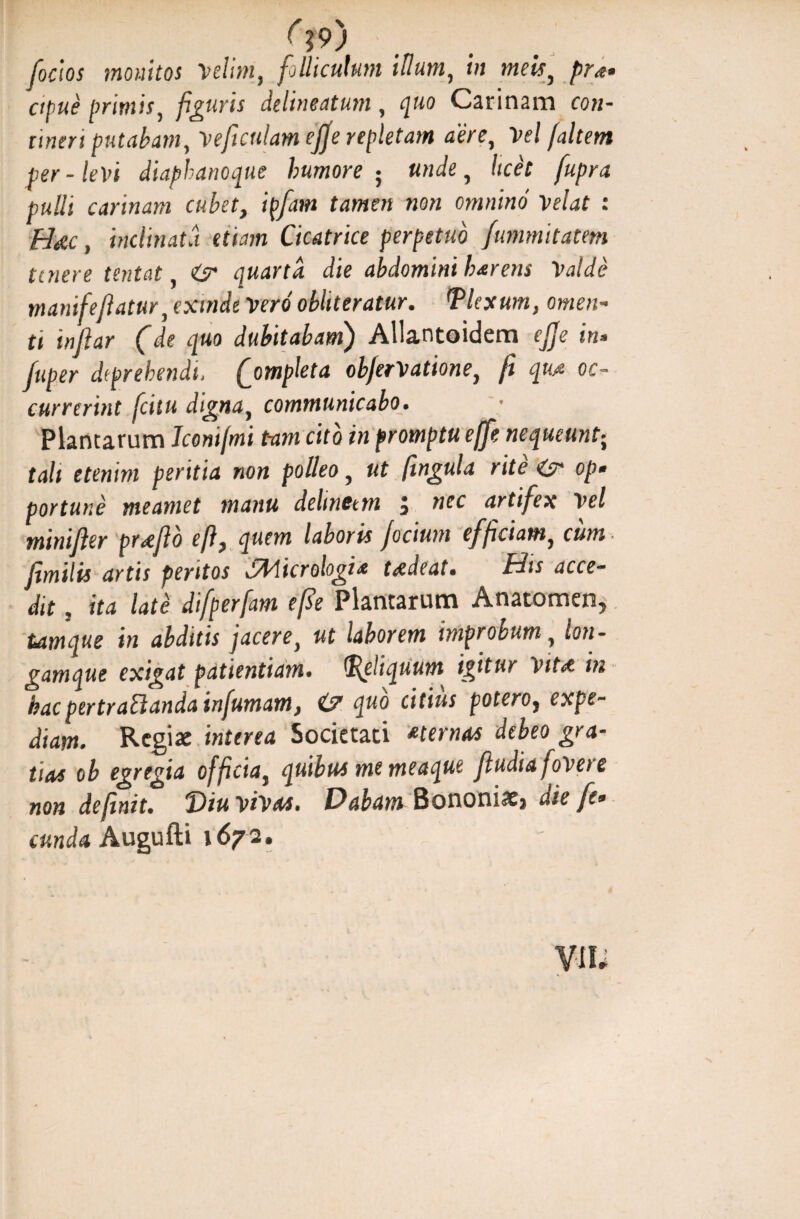 (?9) [ocios monitos Velim, folliculum illum, in meis, pra* ctpue primis, figuris delineatum , quo Carinam co?i- ri?zrn putabam, Veficulamejje repletam aere, Ve/ /<z/rew per-levi diaphanoque humore5 unde, licet fupra pulli carinam cubet, ipfam tamen non omnino Velat : Hetc, inclinata etiam Cicatrice perpetuo fummitatem tenere tentat, O* quarta die abdomini harens Valde mamfefiatur,exmde Vero obliteratur. Plexum, omen¬ ti inftar (de quo dubitabam) Allantoidem ejje in* fuper diprehendi, (ompleta obfervatione, fi qu.a oc¬ currerint [citu digna, communicabo. Plancarum Jconifmi tam cito in promptu effie nequeunt; tali etenim peritia non polleo, fingula rite op• portune meamet manu delinctm j nec artifex Vel minifier pr<efio e fi, quem laboris focium efficiam, cum fimilis artis peritos J&licrologia taedeat* His acce¬ dit , ita late difperfam efie Plantarum Anatomen, tamque in abditis jacere, ut laborem improbum, lon- gamque exigat patientiam, peliquum igitur Vit<e m hac pertractanda infumam, & quo citius potero} expe¬ diam. Regiae interea Societati *ternas debeo gra¬ tias ob egregia officiai quibus me meaque Jludia fovere non definit. “Diu vivas. Dabam Bononiae} aie fe* eunda Augufti 1672.