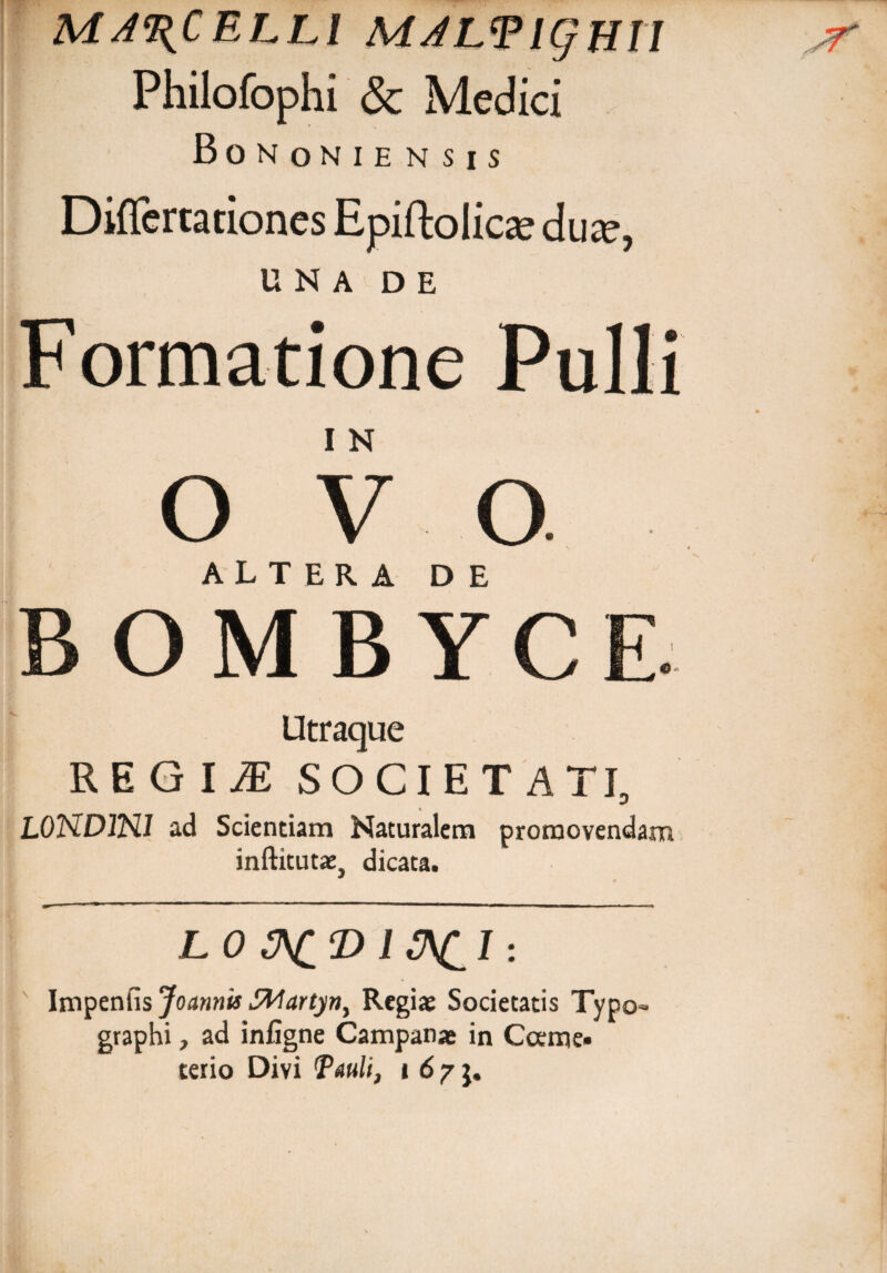 MARCELLI MALTigHII Philofophi & Medici Bononiensis Diflertationes Epiftolicae dux, UNA DE Formatione Pulli I N o V o ALTERA DE OM B YC Utraque REGIiE SOCIETATI, % L0NDJN1 ad Scientiam Naturalem promovendam inftitutae, dicata. LO &CD 1J\£1 : Imyenhs Joannis Stoartyn, Regiae Societatis Typo- graphi, ad infigne Campanae in Coeme¬ terio Divi Pauli, i 6 / $. jr