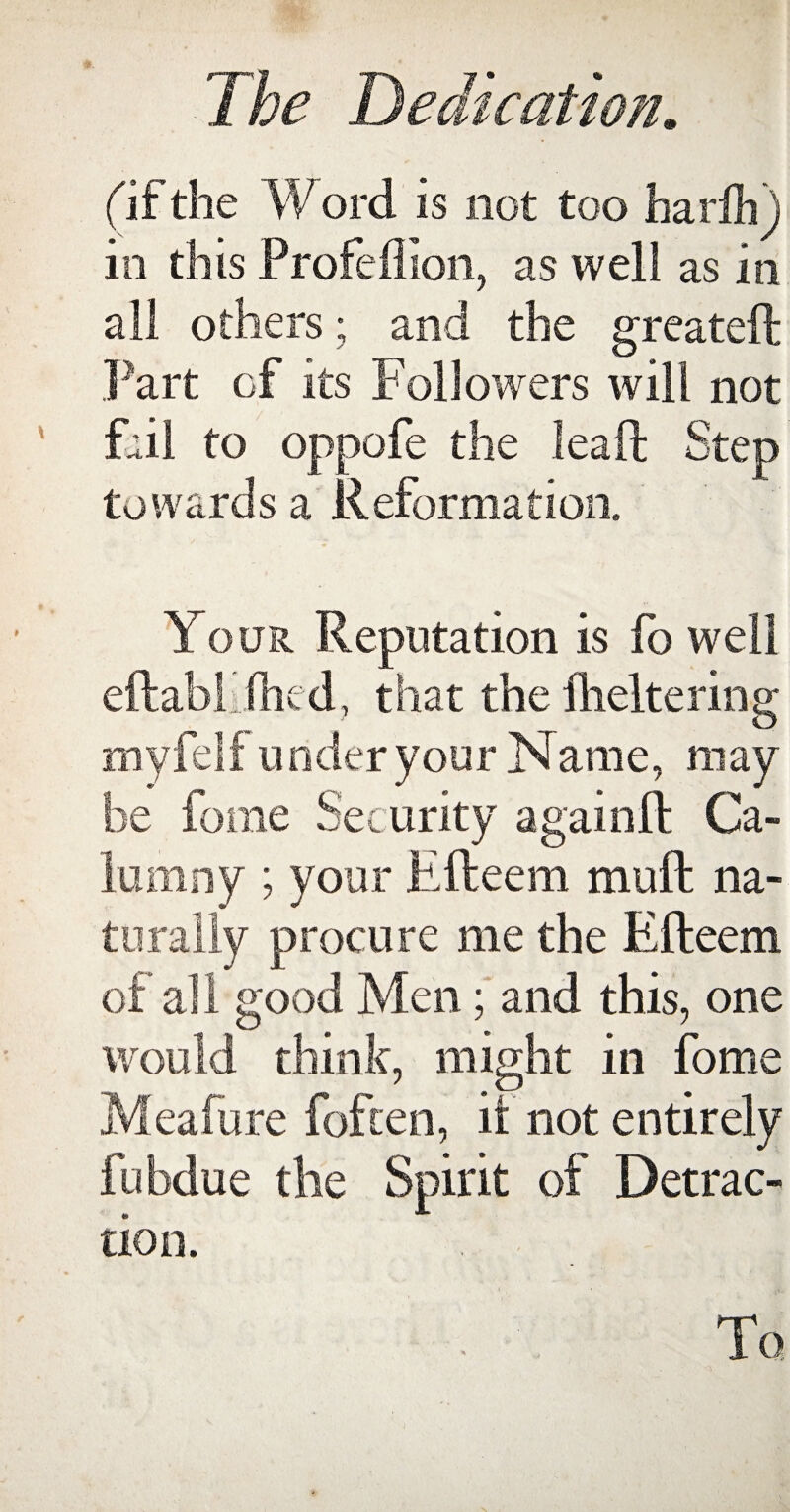 (if the Word is not too harih) in this Profeflion, as well as in all others; and the greateft Part of its Followers will not fail to oppofe the leaft Step towards a Reformation. Your Reputation is fo well eftabhihed, that the Iheltering myfelf under your Name, may be fome Security again ft Ca¬ lumny ; your Efteem muft na¬ turally procure me the Efteem of all good Men; and this, one would think, might in fome Mealy re fofcen, it not entirely fubdue the Spirit of Detrac¬ tion. . . To