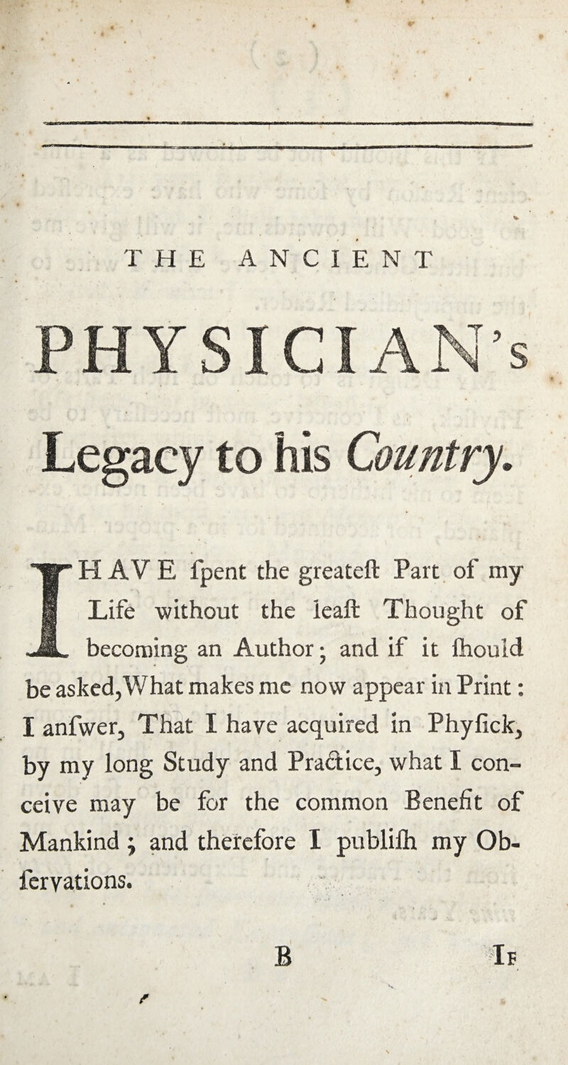 PHYSICIAN’S Legacy to his Country. IH A V E fpent the greateft Part of my Life without the lead Thought of becoming an Author; and if it ftiouid be asked,V/hat makes me now appear in Print: I anfwer. That I have acquired In Phyfick, by my long Study and Pradice, what I con¬ ceive may be for the common Benefit of Mankind j and therefore I publifh my Ob- feryations.