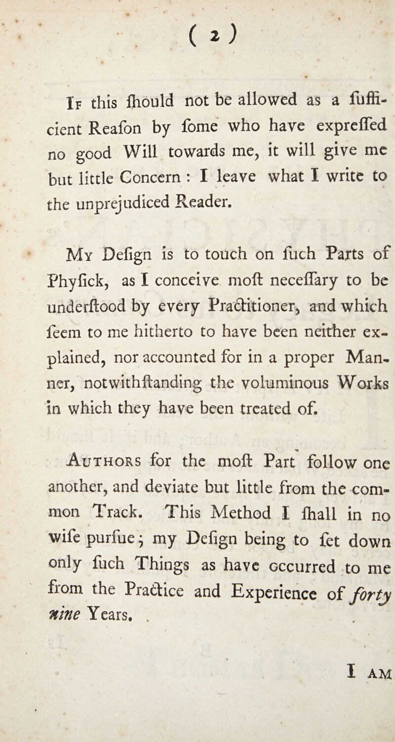 If this fiiould not be allowed as a fuffi- cient Reafon by fome who have expreffed no good Will towards me, it will give me but little Concern : I leave what I write to the unprejudiced Reader. My Defign is to touch on fuch Parts of Phylick, as I conceive moft neceflary to be underftood by every Praditioner, and which feem to me hitherto to have been neither ex¬ plained, nor accounted for in a proper Man¬ ner, notwithftanding the voluminous Works in which they have been treated of. * Authors for the moft Part follow one another, and deviate but little from the com¬ mon Track. This Method I ftiall in no wife purfue • my Defign being to fet down only fuch Things as have occurred to me from the Pradice and Experience of forty nine Years. .