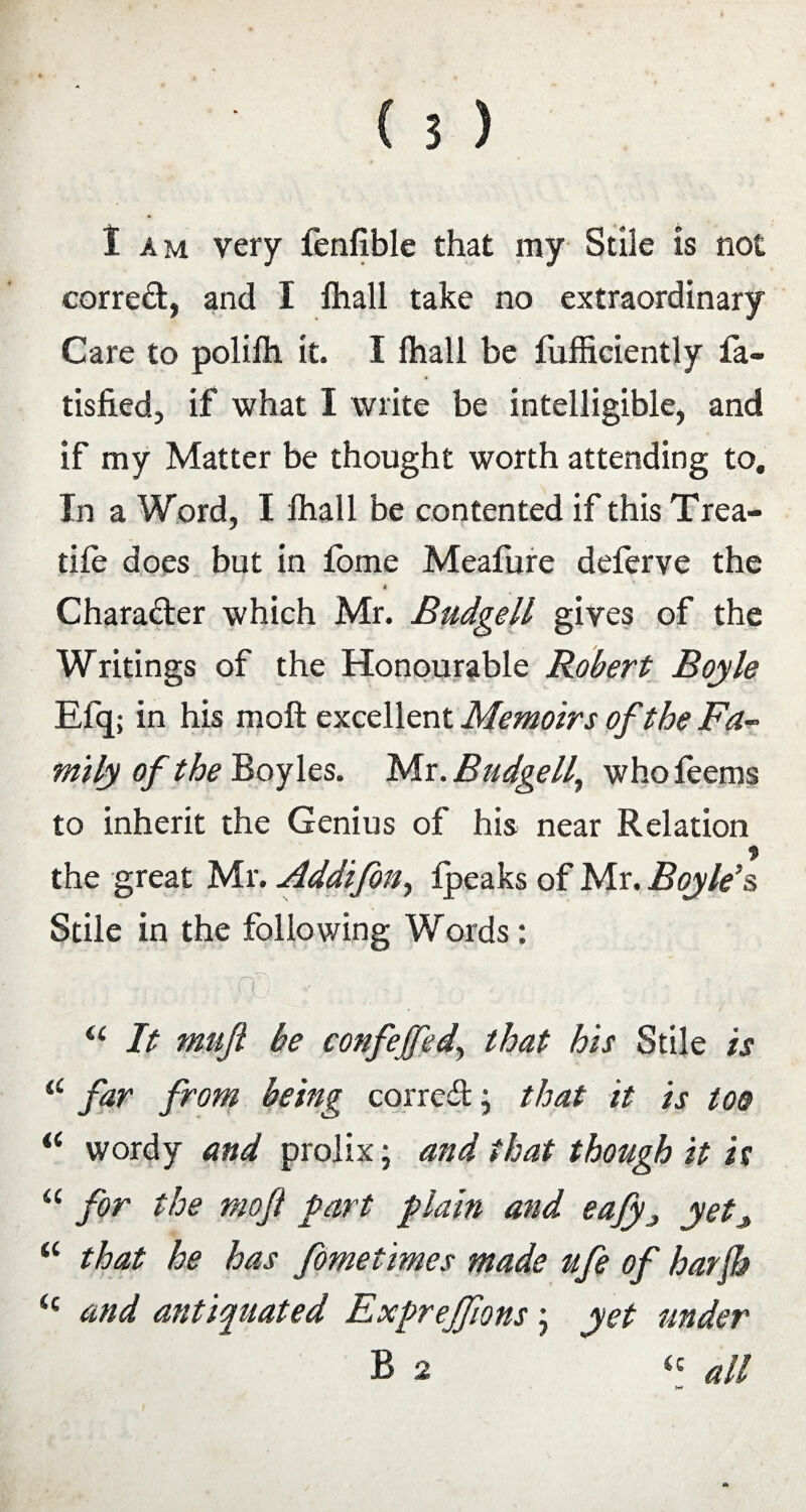 I am very fenfible that my Stile is not corred, and I lhall take no extraordinary Care to polilh it. I lhall be fufficiently fa- tisfied, if what I write be intelligible, and if my Matter be thought worth attending to. In a Word, I lhall be contented if this Trea¬ dle does but in fome Meafure deferve the < Charader which Mr. Budgell gives of the Writings of the Honourable Robert Boyle Efq; in his moft excellent Memoirs of the Fa¬ mily of the Boyles. Mr. Budgell, who feems to inherit the Genius of his near Relation * the great Mr. Addifon, Ipeaks of Mr. Boyle’s Stile in the following Words: i .fp ■ . a It mnjl be confejfed, that his Stile is a f*ar prom being corred; that it is too i( wordy and prolix; and that though it is “ for the moft fart plain and eafyyetj, “ that he has fometimes made ufe of harfi i( and antiquated Exprejfms; yet under