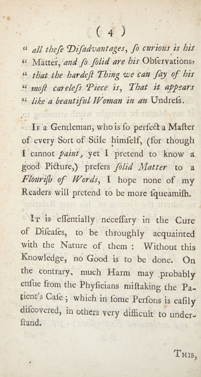 f « all thefe T) if advantages, fo cur mis is his <E Matter, and fo folid are his Obfervations> “ that the hardeft Thing we can fay of his “ moft catelefs Tiece is, That it appears “ like a beautiful Woman in an Undreis. * . ' 4 ' ’ • * : . . . -O . \ V V , • * i ft* - - • If a Gentleman, who is fo perfect a Matter of every Sort of Stile himfelf, (for though I cannot paint, yet I pretend to know a good Picture,) prefers folid Matter to a FlouriJJj of Wiords, I hope none of my _ Readers will pretend to be more iqueamifh. It is effentially neceffary in the Cure of Difeafes, to be throughly acquainted with the Nature of them : Without this Knowledge, no Good is to be done. On the contrary, much Harm may probably enfue from the Phylicians miftaking the Pa- pent s Cafe j which in fome Perfons is eafily uncovered, in others very difficult to under¬ hand. This,