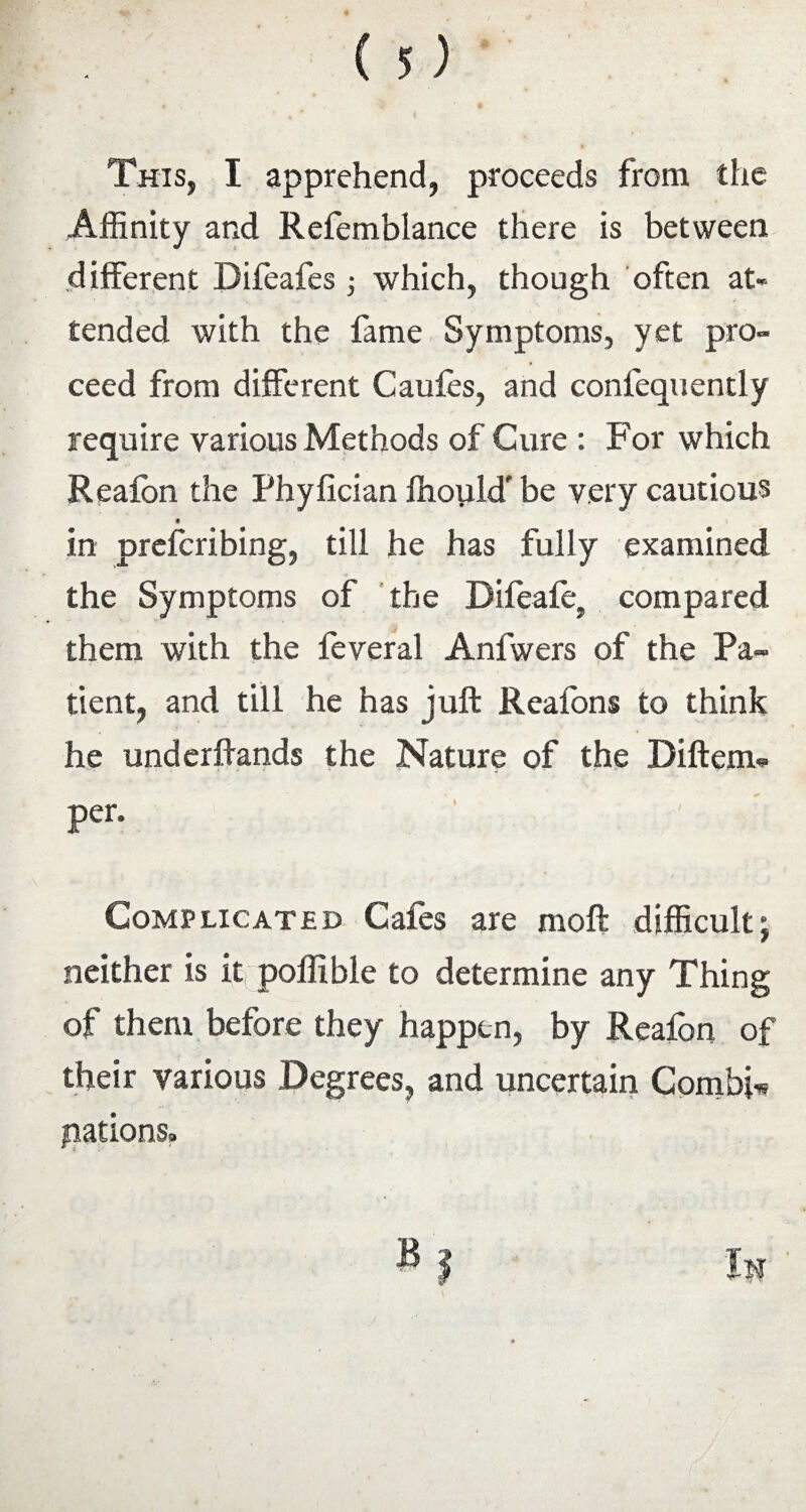 This, I apprehend, proceeds from the Affinity and Refemblance there is between different Difeafes which, though often at¬ tended with the fame Symptoms, yet pro¬ ceed from different Caufes, and confequently require various Methods of Cure : For which Realbn the Phyfician ffiopld' be very cautious in prefcribing, till he has fully examined the Symptoms of the Dileafe, compared them with the feveral Anfwers of the Pa¬ tient, and till he has juft Reafons to think he underftands the Nature of the Diftem- per. Complicated Gales are moft difficulty neither is it poffible to determine any Thing of them before they happen, by Reafon of their various Degrees, and uncertain Combi-* pations.