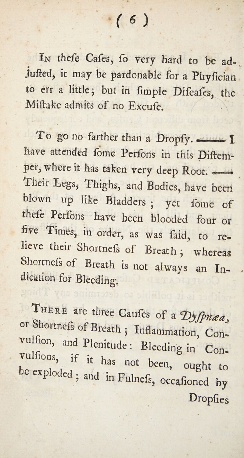 In thefe Cafes, fo very hard to be ad- 0 Jutted, it may be pardonable for a Fhyfician to err a little; but in fimple Difeafes, the Miftake admits of no Excule, To go no farther than a Dropfy. ■an-'ii I have attended iome Perfons in this Diftem- Per> where it has taken very deep Root, -t Their Legs, Thighs, and Bodies, have been blown up like Bladders ; yet fome of thefe Perfons have been blooded four or five Times, in order, as was faid, to re¬ lieve their Shortnefs of Breath; whereas Shortnefs of Breath is not always an In- clicaiion for Bleeding, There are three Caufes of a cDy(pnaa or Shortneis of Breath ; Inflammation, Con- VU,;°n> and P1<™ude: Bleeding in Con. if i( -t been, ought to ' P °d£d i a,ld ^ Fulneft, occafioned by Dropfies