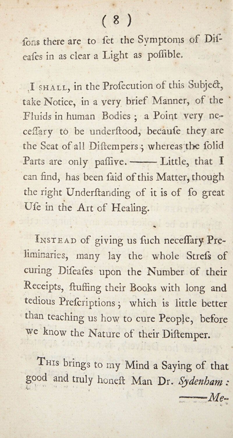 fons there are to fet the Symptoms of Dif- eafes in as clear a Light as poiiible, I shall, in the Profecution of this Subject, take Notice, in a very brief Manner, of the Fluids in human Bodies ; a Point very ne- ceffary to be underflood, becaufe they are the Seat of all Diflempers; whereas the folid Parts are only pafiive.-Little, that I can find, has been faid of this Matter, though the rsght Underftanding of it is of fo great UTe in the Art of Healing. Instead of giving us fuch neceffary Pre¬ liminaries, many lay the whole Strefs of curing Difeafes upon the Number of their Receipts, fluffing their Books with long and tedious Prefcriptions j which is little better tnan teaching us how to cure People, before we know the Nature of their Diftemper. i ' ^ v L. V • * + ■ i This brings to my Mind a Saying of that good and truly honeft Man Dr. Sydenham :