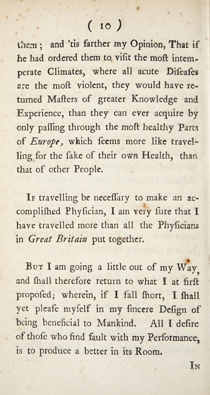 them ; and his farther my Opinion, That if he had ordered them to. vilit the moft intern* perate Climates, where all acute Difeafes are the moft violent, they would have re¬ turned Matters of greater Knowledge and Experience, than they can ever acquire by only palling through the moft healthy Parts of Europewhich feems more like travel¬ ling for the fake of their own Health, than that of other People, If travelling be ncceflary to make an ac- complilhed Phylician, I am very furc that I have travelled more than all the Phylicians in Great Britain put together. But I am going a little out of my Way !r and lhall therefore return to what I at firft propofed • wherein, if I fall fhort, I lhall yet pleafe myfelf in my fincere Defign of being beneficial to Mankind. All I delire of thofe who find fault with my Performance, is to produce a better in its Room. In