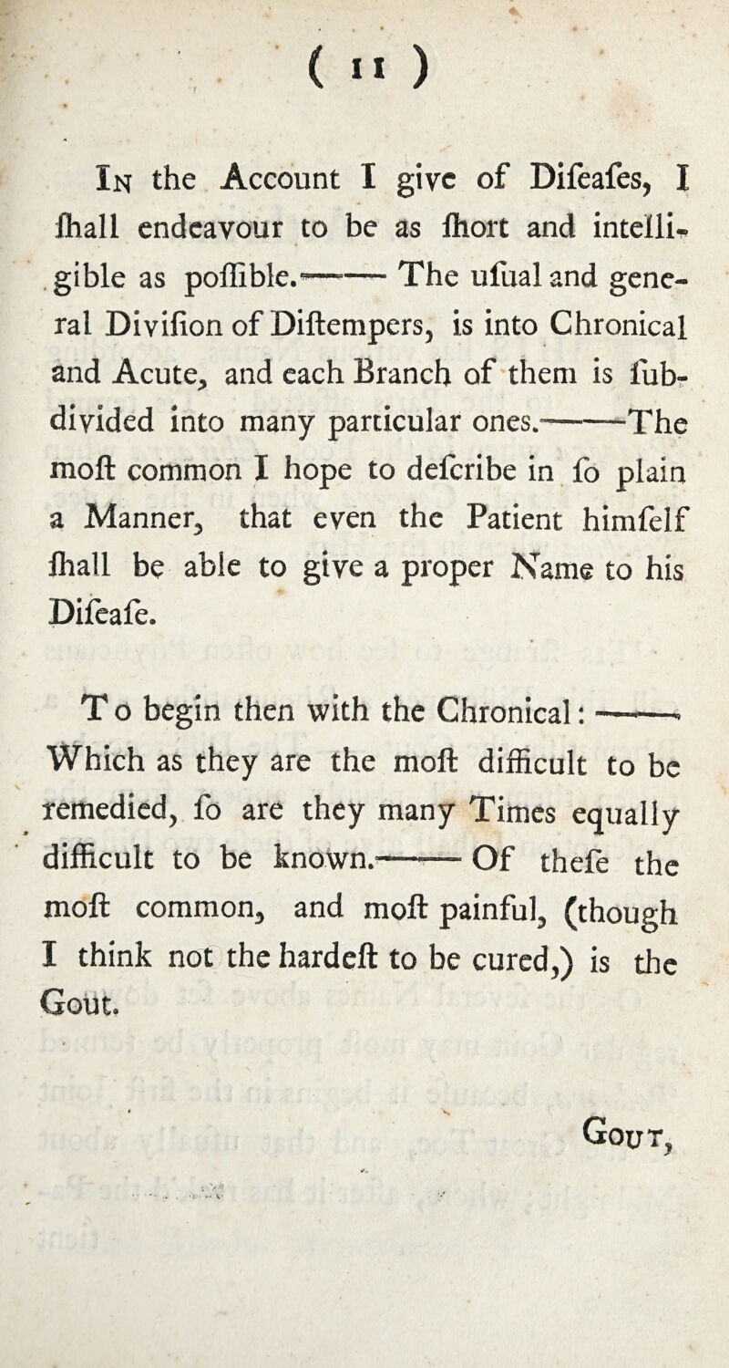 ihall endeavour to be as Ihort and intelli¬ gible as poffible.—— The ufual and gene¬ ral Divilion of Diftempers, is into Chronical and Acute, and each Branch of them is lub- divided into many particular ones.--The moft common I hope to deferibe in fo plain a Manner, that even the Patient himfelf Ihall be able to give a proper Name to his Difeafe. T o begin then with the Chronical: ——. Which as they are the moft difficult to be remedied, fo are they many Times equally difficult to be known.—-— Of thele the moft common, and moft painful, (though I think not the hardeft to be cured,) is the Gout. Gout,