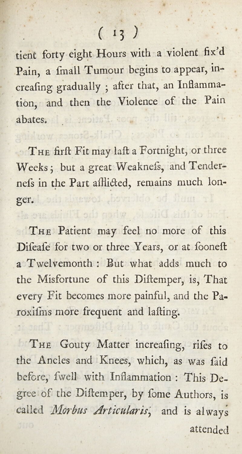 ( *5 ) tient forty eight Hours with a violent fix'd Pain, a fmall Tumour begins to appear, in- creafing gradually ; after that, an Inflamma¬ tion, and then the Violence of the Pain abates. The firft Fit may laft a Fortnight, or three Weeks j but a great Weakness, and Tender- nels in the Part afHi&ed, remains much lon¬ ger. The Patient may feel no more of this Difeafe for two or three Years, or at fooneft a Twelvemonth : But what adds much to the Misfortune of this Diftemper, is, That every Fit becomes more painful, and the Pa- roxiims more frequent and lafting. The Gouty Matter increafing, riles to the Ancles and Knees, which, as was faid before, dwell with Inflammation : This De¬ gree of the Diftemper, by fome Authors, is called Morbus Articular is, and is always attended