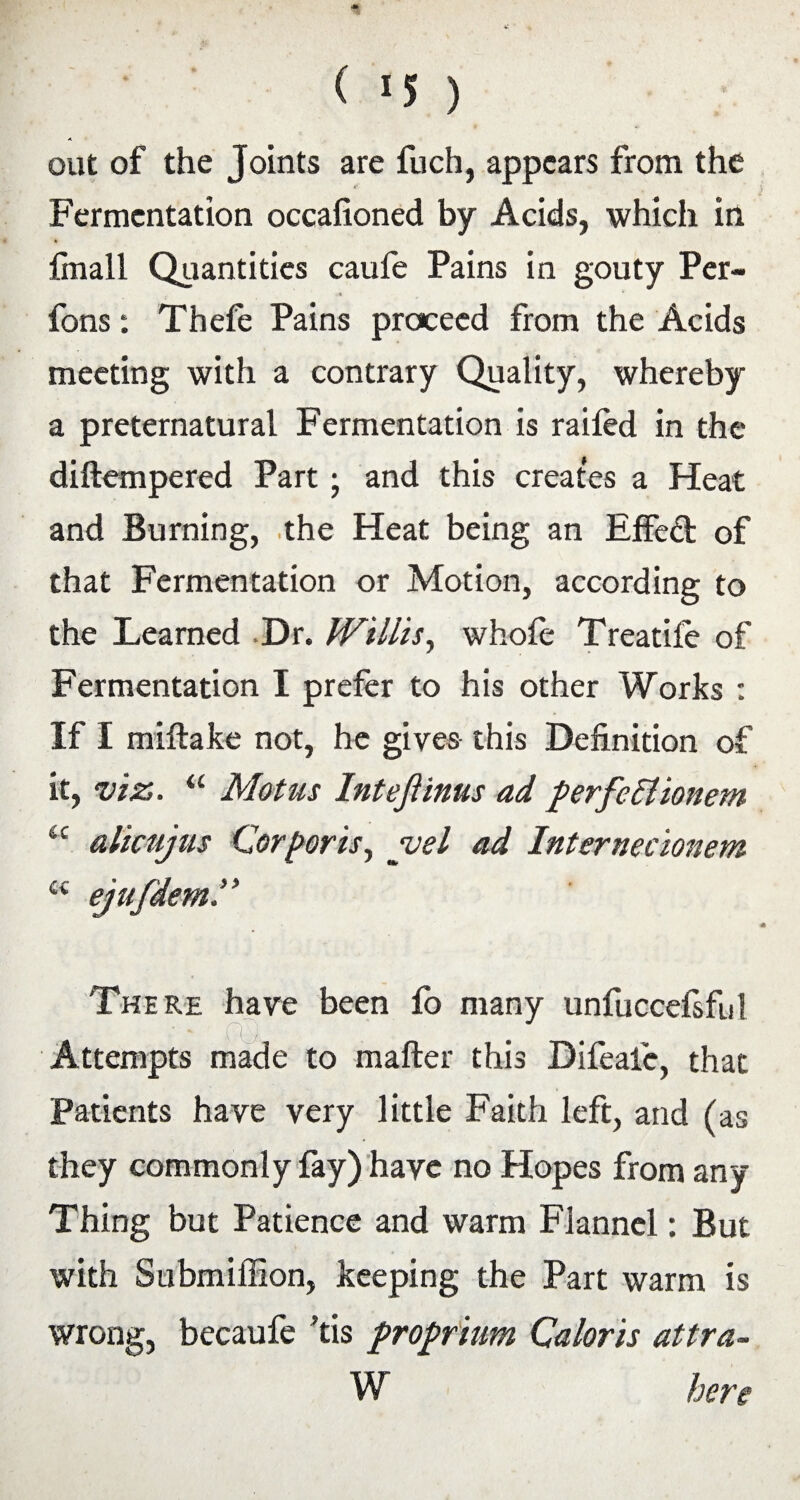 > out of the Joints are fuch, appears from the Fermentation occafioned by Acids, which in {mail Quantities caufe Pains in gouty Pcr- fons: Thefe Pains proceed from the Acids meeting with a contrary Quality, whereby a preternatural Fermentation is railed in the diftempered Part; and this creates a Heat and Burning, the Heat being an EfFeft of that Fermentation or Motion, according to the Learned Dr. Willis, whofe Treatife of Fermentation I prefer to his other Works : If I miftake not, he gives this Definition of it, viz. “ Motus Intefiinus ad perfettionem ic alicujus Corporis, yel ad Internecionem a ejafdem There have been lo many unfuccefsful Attempts made to mafter this Difeale, that Patients have very little Faith left, and (as they commonly fay) have no Hopes from any Thing but Patience and warm Flannel: But with Submiffion, keeping the Part warm is wrong, becaufe 'tis proprium Caloris attra- W here