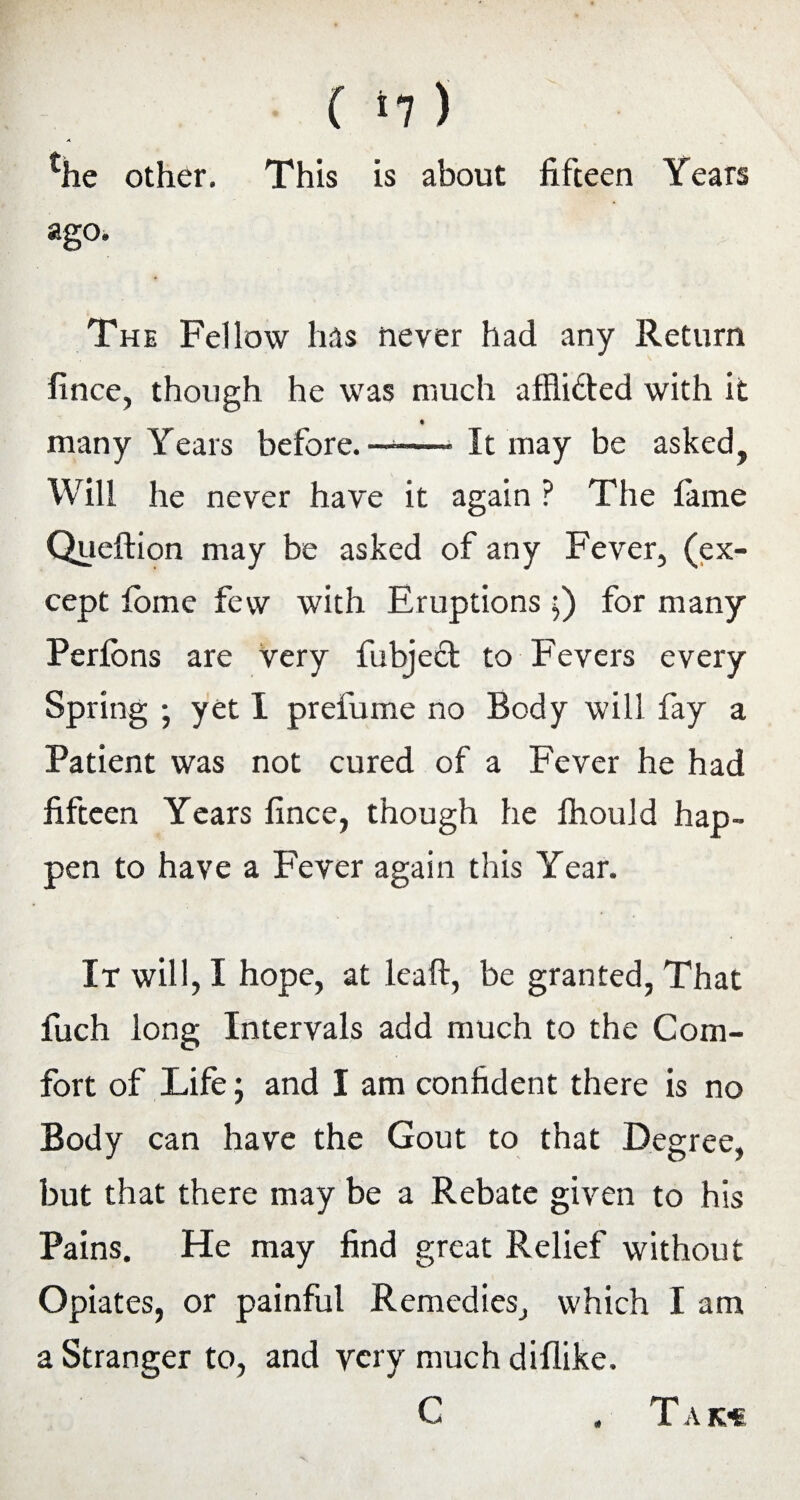 ( ‘7 ) Tie other. This is about fifteen Years ago. The Fellow has never had any Return fince, though he was much affli&ed with it many Years before. ——- It may be asked, Will he never have it again ? The fame Queftion may be asked of any Fever, (ex¬ cept fbme few with Eruptions $) for many Perfbns are very fubject to Fevers every Spring ; yet I prefume no Body will fay a Patient was not cured of a Fever he had fifteen Years fince, though he fhould hap¬ pen to have a Fever again this Year. It will, I hope, at lcaft, be granted, That fuch long Intervals add much to the Com¬ fort of Life; and I am confident there is no Body can have the Gout to that Degree, but that there may be a Rebate given to his Pains. He may find great Relief without Opiates, or painful Remedies, which I am a Stranger to, and very much diflike. C . T A