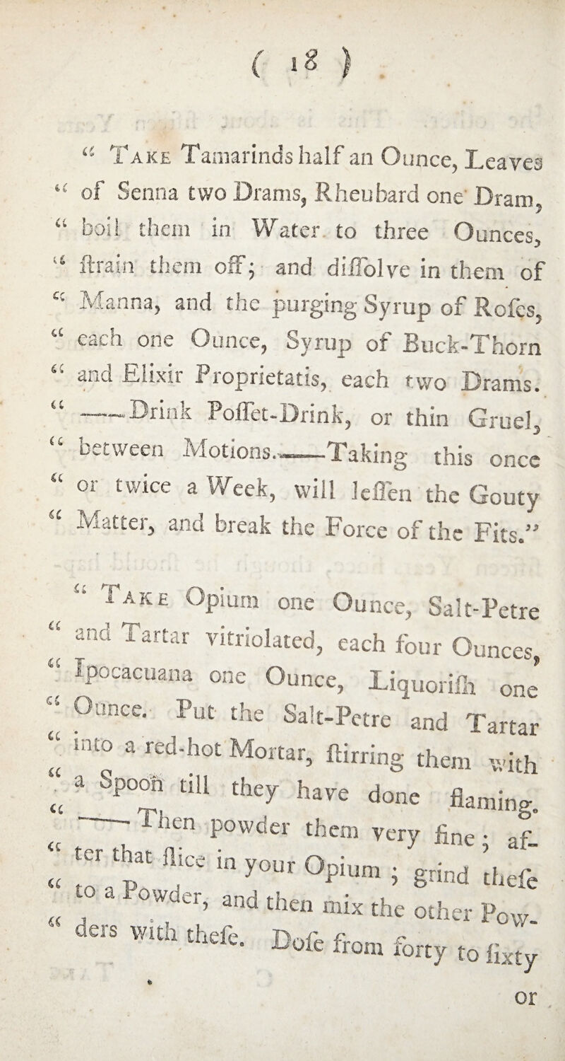 ( ) a Take Tamarinds half an Ounce, Leaves “ of Senna two Drams, Rheuhard one' Dram, “ boil them in Water to three Ounces, 16 ft rain them ofFj and diflolve in them of cc Manna, and the purging Syrup of Rofes, “ each one Ounce, Syrup of Buck-Thorn Elixir Proprietatis, each two Drams. “ —-Drink Poffet-Drink, or thin Gruel, “ between Motions.--Taking this once “ or twice a Week, will leiTen the Gouty Mattel, and break the force of the Tits.” a a Iake Opium one Ounce, Salt-Petre ana 1 artar vitriolated, each four Ounces, Ipocacuana one Ounce, Liquoriih one “ 0unce- Put ^ Salt-Petre and Tartar “ ln£°  red-hot Mortar> ftirring them with « 3 SPT ,iU they h»™ done flaming. ' Then Powder them very fine- af- ter fl.ee in your Opium ; grind thefe - owner, and then mix the other Pow. ders w.th thefe. Dofe from for£y £q u <£ a or