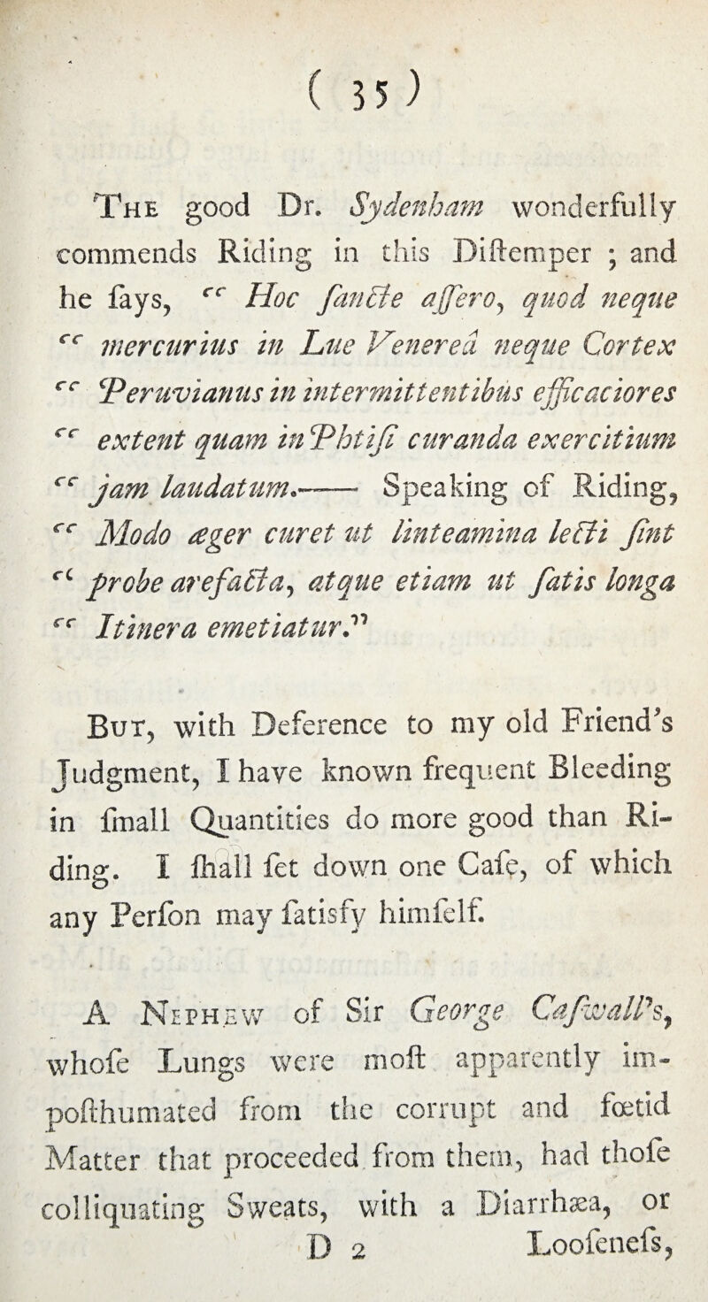 ( 55) The good Dr. Sydenham wonderfully commends Riding in this Diftemper ; and lie fays, r< Hoc fan lie ajfero, quod neque cc mercurius in hue Venerea neque Cortex cc ‘Peruvianas in intermittentibus efficaciores cc extent quam in Phtiji cur an da exer citium rr jam laudatum— Speaking of Riding, rr Modo £ger curet ut linteamina lelft Jint r‘ probe arefafia, atque etiam tit fatis longa cc Itinera emetiaturP V , ' But, with Deference to my old Friend’s Judgment, I have known frequent Bleeding in fmall Quantities do more good than Ri¬ ding. I fhdll fet down one Cafe, of which any Perfon may fatisfy himfelf. A Nephew of Sir George CaJwalPs^ whofe Lungs were moft apparently im- pofthumated from the corrupt and foetid Matter that proceeded from them, had thole colliquating Sweats, with a Diarrhsea, or D 2 Loofenefs,