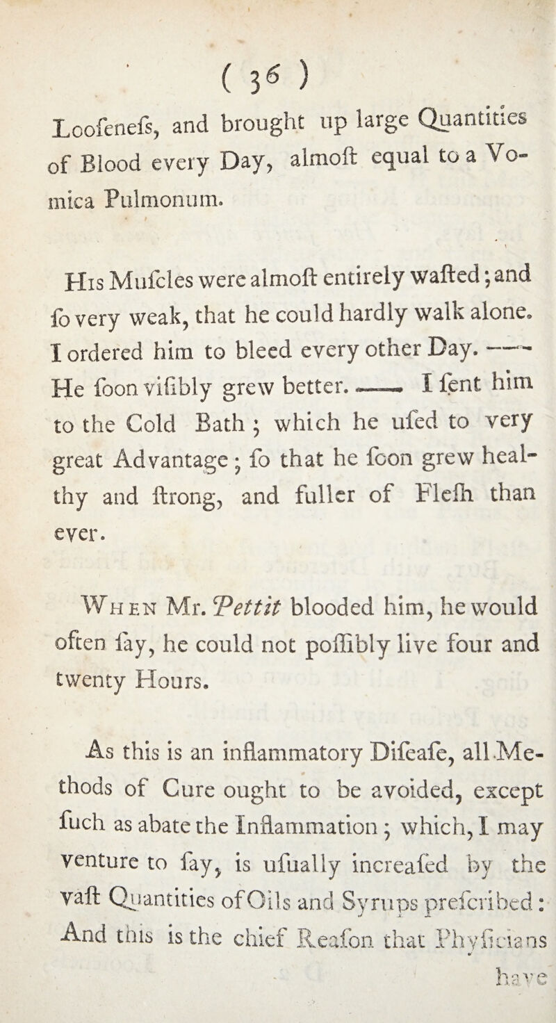 (30 Loofenefs, and brought up large Quantities of Blood every Day, almoft equal to a Vo¬ mica Pulrnonum. His Mufcles were almoft entirely wafted; and fo very weak, that he could hardly walk alone. X ordered him to bleed every other Day.-- He foonvihbly grew better. —— I lent him to the Cold Bath ; which he uled to very great Advantage; fo that he foon grew heal¬ thy and ftrong, and fuller of Flefh than ever. Wh f.n Mr. ‘Pettit blooded him, he would often fay, he could not poffibly live four and twenty Hours. As this is an inflammatory Difeafe, all Me¬ thods of Cure ought to be avoided, except fuch as abate the Inflammation ; which, I may venture to fay, is ufually increaled by the vaft Quantities of Oils and Syrups prefer! bed: J x. X And this is the chief Reafon. that Phyficians jh o A ' p.