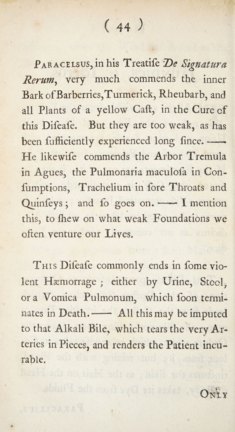 Par acelsus, in his Treatife De Signatura Rerum, very much commends the inner Bark of Barberries,Turmerick, Rbeubarb, and all Plants of a yellow Call, in the Cure of this Difeafe. But they are too weak, as has been fjfficiently experienced long fince. -—* He likewife commends the Arbor Tremula in Agues, the Pulmonaria maculofa in Con- fumptions, Trachelium in fore Throats and Quinfeys ; and fo goes on. —— I mention * this, to fliew on what weak Foundations we often venture our Lives. This Difeafe commonly ends in fome vio¬ lent Hamiorrage ; either by Urine, Stool, or a Vomica Pulmonum, which fbon termi¬ nates in Death.- All this may be imputed to that Alkali Bile, which tears the very Ar- * <r teries in Pieces, and renders the Patient incu¬ rable.