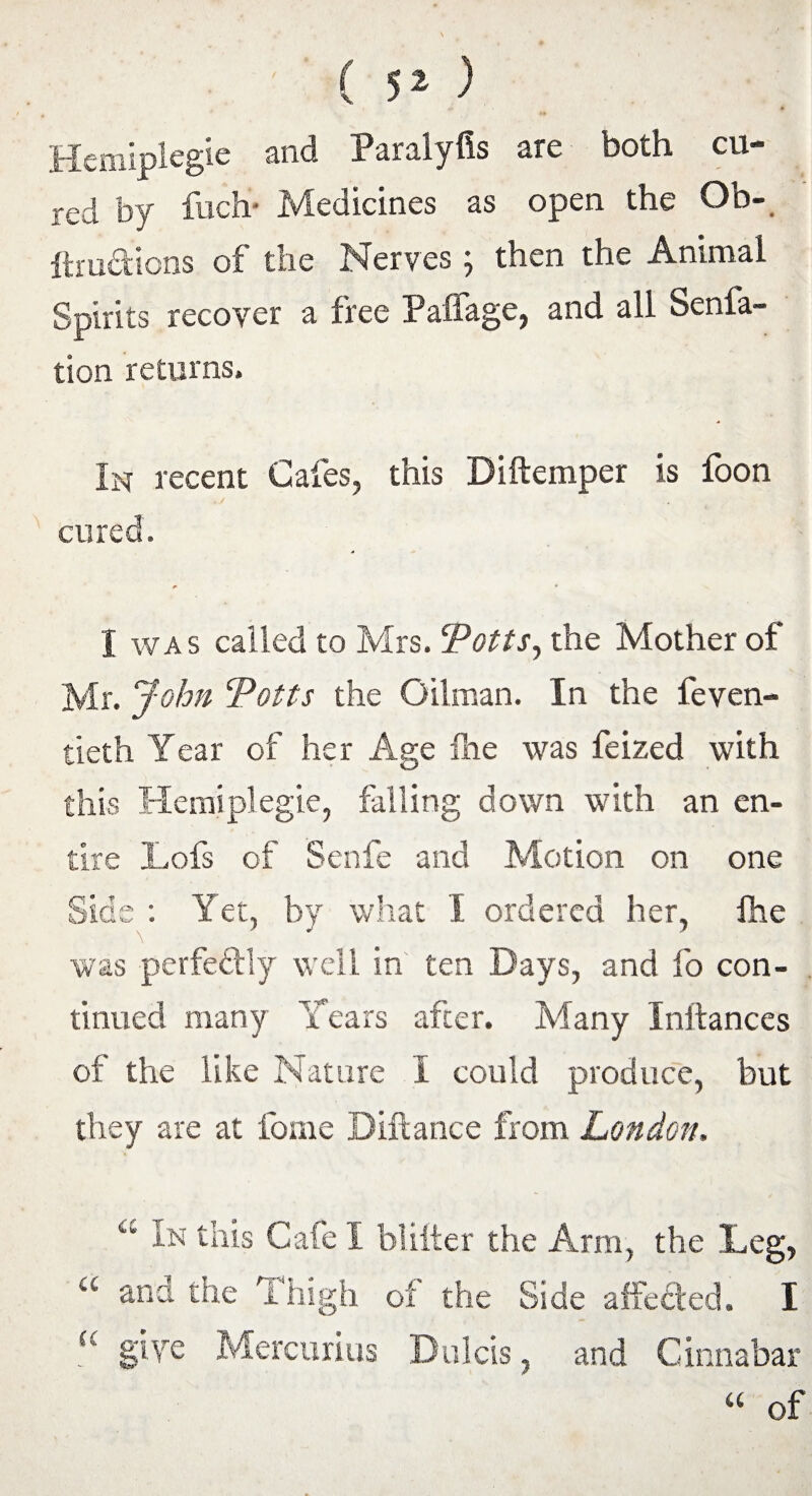 ( ) Hemiplegic and Paralyfis are both cu¬ red by fuch* Medicines as open the Ob- ftrudions of the Nerves 5 then the Animal Spirits recover a free Paffage, and all Senfa- tion returns. In recent Cafes, this Diftemper is foon cured. I was called to Mrs. Potts, the Mother of Mr. John 'Potts the Oilman. In the feven- tieth Year of her Age fne was feized with this Hemiplegic, falling down with an en¬ tire Lofs of Senfe and Motion on one Side : Yet, by what 1 ordered her, fhe was perfectly well in ten Days, and fo con¬ tinued many Tears after. Many Instances of the like Nature I could produce, but they are at fome Diftance from London, a In this Cafe I blifter the Arm, the Leg, “ and the Thigh of the Side affeded. I <c give Mercurius Dulcis, and Cinnabar “ of