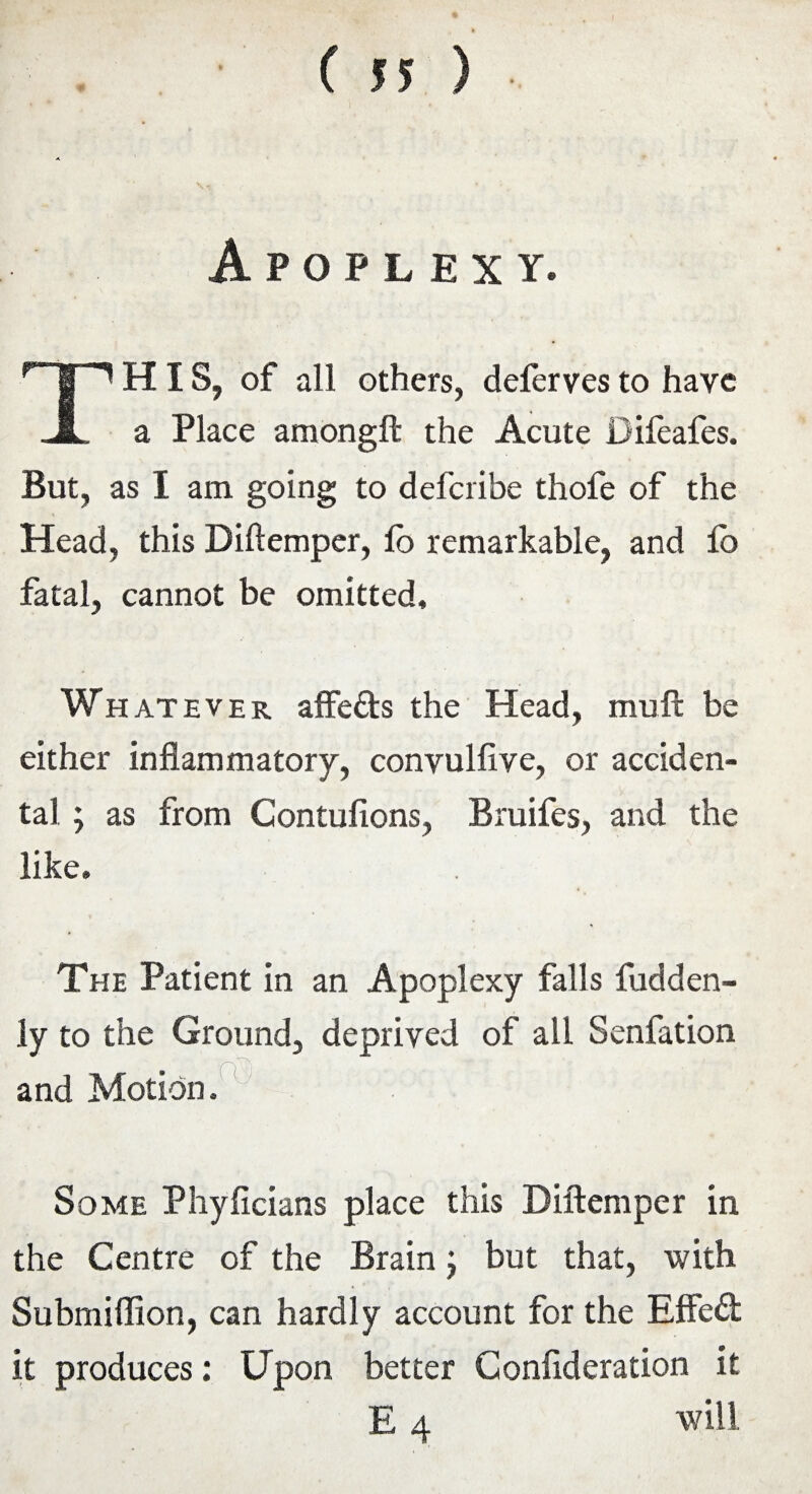 Apoplexy. THIS, of all others, deferves to have a Place amongft the Acute Difeafes. But, as I am going to defcribe thofe of the Head, this Diftemper, lb remarkable, and lo fatal, cannot be omitted. Whatever affefts the Head, muft be either inflammatory, convulfive, or acciden¬ tal ; as from Contufions, Bruifes, and the like. The Patient in an Apoplexy falls fudden- ly to the Ground, deprived of all Senfation and Motion. Some Phyficians place this Diftemper in the Centre of the Brain j but that, with Submiflion, can hardly account for the Effect it produces: Upon better Confideration it E 4 will