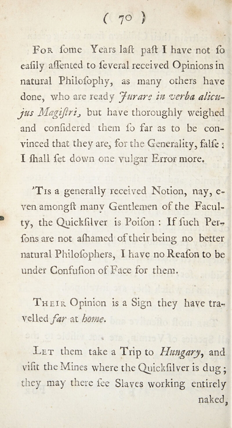 For i'ome Years la ft paft 1 have not fb eailly alien ted to feveral received Opinions in natural Philofophy, as many others have done, who are ready Jurare in verba alien- jus MagiJlrij but have thoroughly weighed and conlidered them fo far as to be con¬ vinced that they are, for the Generality, falfe : 1 fliall fet down one vulgar Error more. *Tis a generally received Notion, nay, e~ ven amongft many Gentlemen of the Facul¬ ty, the Quickfilver is Poifon : If fuch Per- fons are not afhamed of their being no better natural Philofophers, I have no Reafon to be under Confulion of Face for them. * Th eir Opinion is a Sign they have tra¬ velled far at home. % Let them take a Trip to Hungary, and vifit the Mines where the Quickfilver is dug ; they may there iee Slaves working entirely naked,