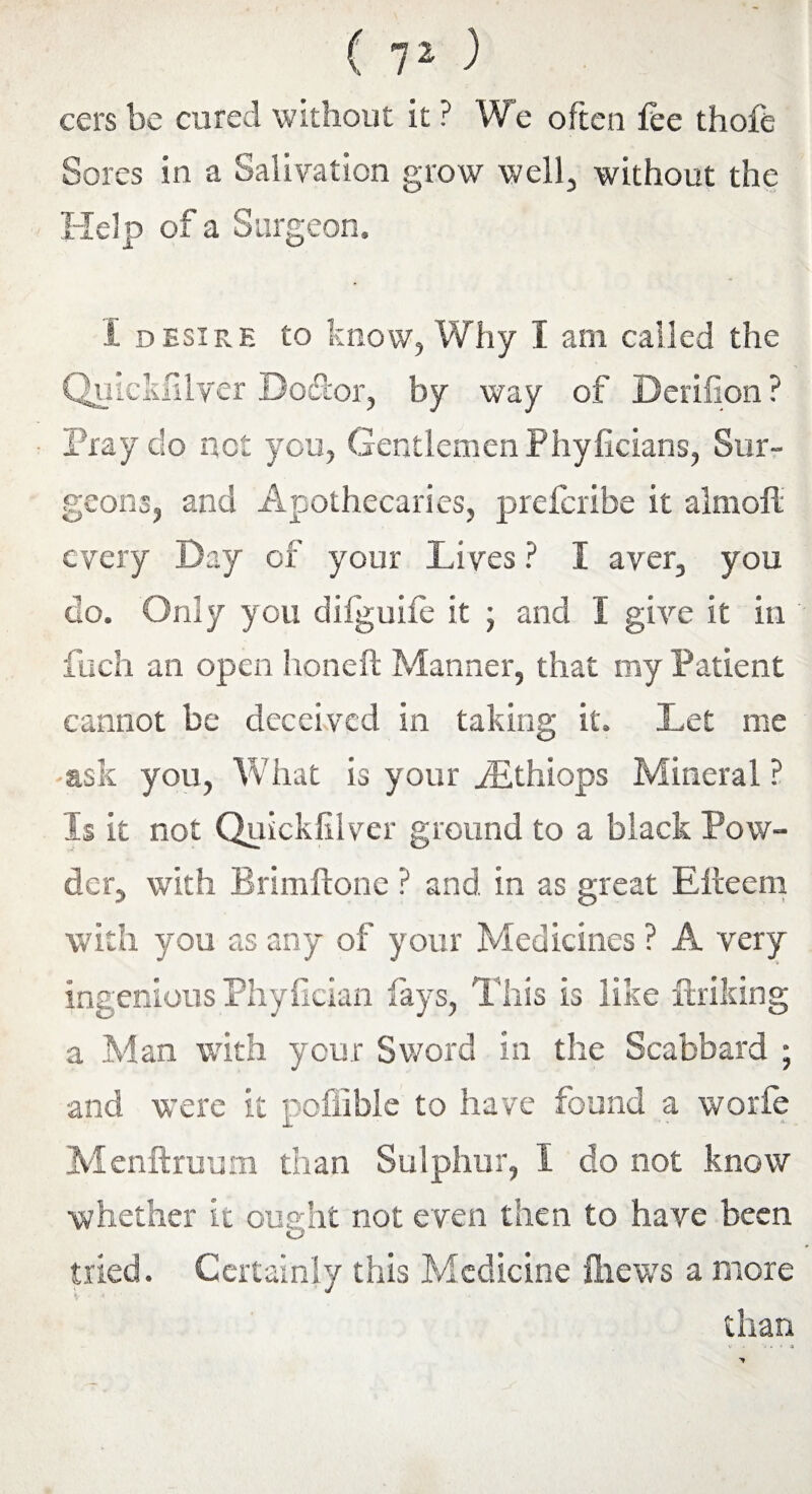 cers be cured without it ? We often fee thofe Sores in a Salivation grow well, without the Help of a Surgeon. i desire to know, Why I arn called the Quicksilver Bodtor, by way of Derifion ? Fray do not you, Gentlemen Phyficians, Sur¬ geons, and Apothecaries, prefcribe it almofl every Day of your Lives ? I aver, you do. Only you difguife it j and I give it in fuch an open honeft Manner, that my Patient cannot be deceived in taking it. Let me ask you, What is your yEthiops Mineral ? Is it not Quickfilver ground to a black Pow¬ der, with Brimftone ? and in as great Elteern with you as any of your Medicines ? A very ingenious Phyfician fays, This is like ftriking a Man with your Sword in the Scabbard ; and were it poffible to have found a worfe Menftruum than Sulphur, I do not know whether it ouerht not even then to have been tried. Certainly this Medicine fhews a more * • * * than