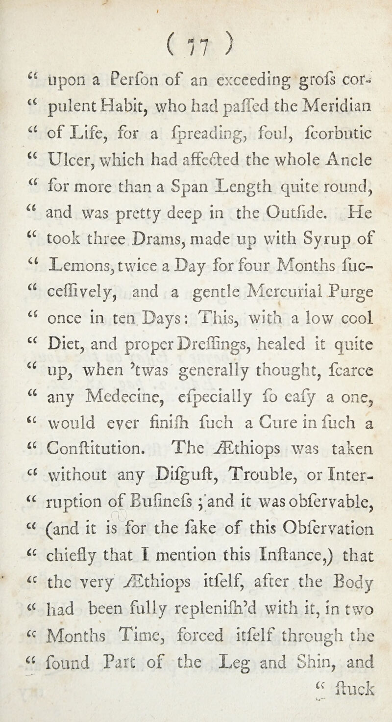 <c upon a Perfon of an exceeding grofs cor- tC pulent Habit, who had paffecl the Meridian “ of Life, for a fpreading, foul, fcorbutic a Ulcer, which had affedted the whole Ancle a for more than a Span Length quite round, “ and was pretty deep in the Outfide. He “ took three Drams, made up with Syrup of “ Lemons, twice a Day for four Months fuc- “ cefllvely, and a gentle Mercurial Purge a once in ten Days: This, with a low cool cc Diet, and proper Dreffings, healed it quite a up, when ’twas generally thought, fcarce a any Medecine, eipecially fo eafy a one, u would ever finilh fuch a Cure in fuch a “ Conftitution. The PEthiops was taken c< without any Dilguft, Trouble, or Inter- “ ruption of Buiinefs ; and it was obfervable, u (and it is for the fake of this Obfervation “ chiefly that I mention this Inftance,) that a the very PEthiops itfelf, after the Body a had been fully replenifh’d with it, in two <c Months Time, forced itfelf through the “ found Part of the Leg and Shin, and Puck L.-*