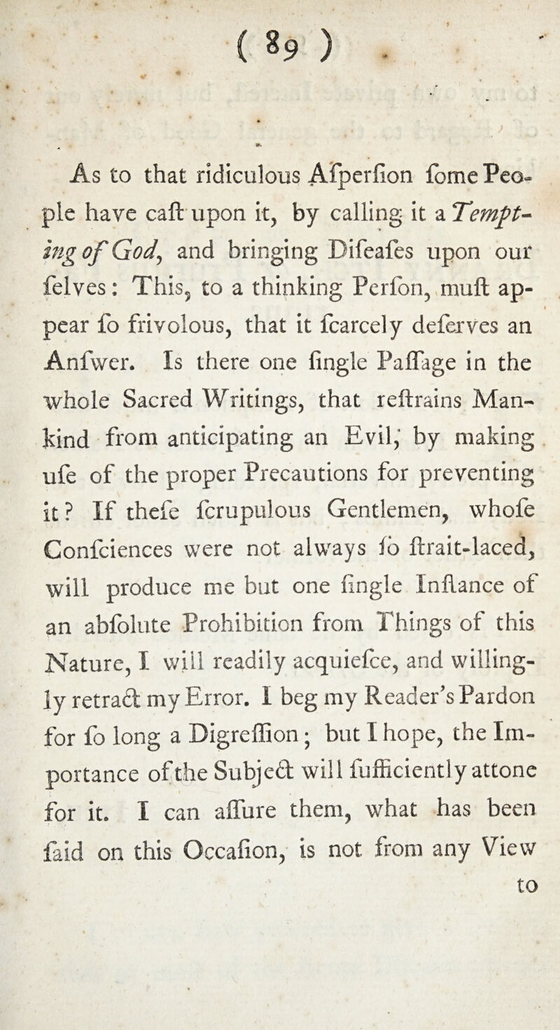 ( *9 ) As to that ridiculous Afperfion lome Peo¬ ple have call upon it, by calling it a Tempt¬ ing of God, and bringing Difeafes upon our felves: This, to a thinking Perfon, muft ap¬ pear fo frivolous, that it fcarcely deferves an Anfvver. Is there one fingle Palfage in the whole Sacred Writings, that reftrains Man¬ kind from anticipating an Evil, by making ufe of the proper Precautions for preventing it ? If thefe fcrupulous Gentlemen, whofe Confciences were not always fo ftrait-laced, will produce me but one fingle InUance of an abfolute Prohibition from Things of this Nature, I will readily acquiefce, and willing¬ ly retrad my Error. I beg my Reader’s Pardon for fo long a Digreffion; but 1 hope, the Im¬ portance ofthe Subjed will fufficientlyattone for it. I can affure them, what has been faid on this Occafion, is not from any View to