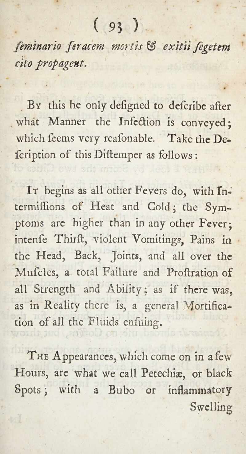 feminario fnacem mortis & exit 'd fegetem cito propagent. By this he only defigned to defcribe after what Manner the Infedion is conveyed; which feems very reafonable. Take the De- fcription of this Diftemper as follows : It begins as all other Fevers do, with In- termiffions of Heat and Cold; the Sym¬ ptoms are higher than in any other Fever; intenfe Third, violent Vomitings, Pains in the Head, Back, Joints, and all over the Mufcles, a total Failure and Proftration of all Strength and Ability; as if there was, as in Reality there is, a general Mortifica¬ tion of all the Fluids enfuing. | M The Appearances, which come on in a few Hours, are what we call Petechias, or black Spots; with a Bubo or inflammatory Swelling