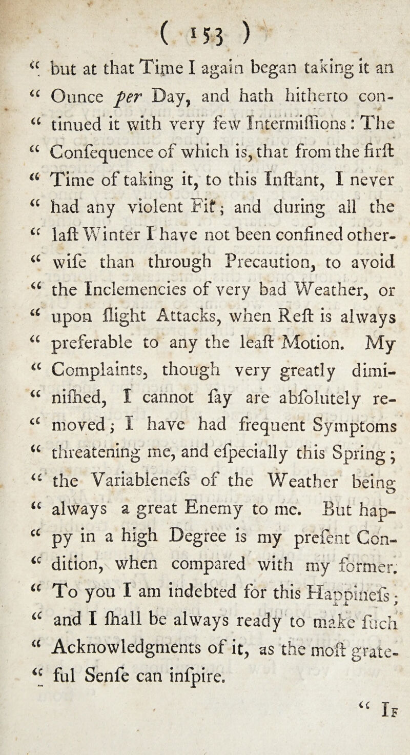 ( ‘55 ) <c but at that Tipie I again began taking it an “ Ounce per Day, and hath hitherto con- “ tinued it with very few Intermiflions: The a Confequence of which is, that from the fir ft . a Time of taking it, to this Inftant, I never “ had any violent Fit*; and during all the u laft Winter I have not been confined other- “ wife than through Precaution, to avoid u the Inclemencies of very bad Weather, or “ upon flight Attacks, when Reft is always u preferable to any the leaft Motion. My “ Complaints, though very greatly dimi- “ niftied, I cannot fay are abfolutely re- <£ moved; I have had frequent Symptoms “ threatening me, and efpecially this Spring; the Variablenefs of the Weather being “ always a great Enemy to me. But hap- c< py in a high Degree is my prefent Ccn- <c dition, when compared with my former. “ To you I am indebted for this Habbinefs - J n 3 a and I fhall be always ready to make fuch “ Acknowledgments of it, as the moft grate- £c ful Senfe can infpire. <£ If