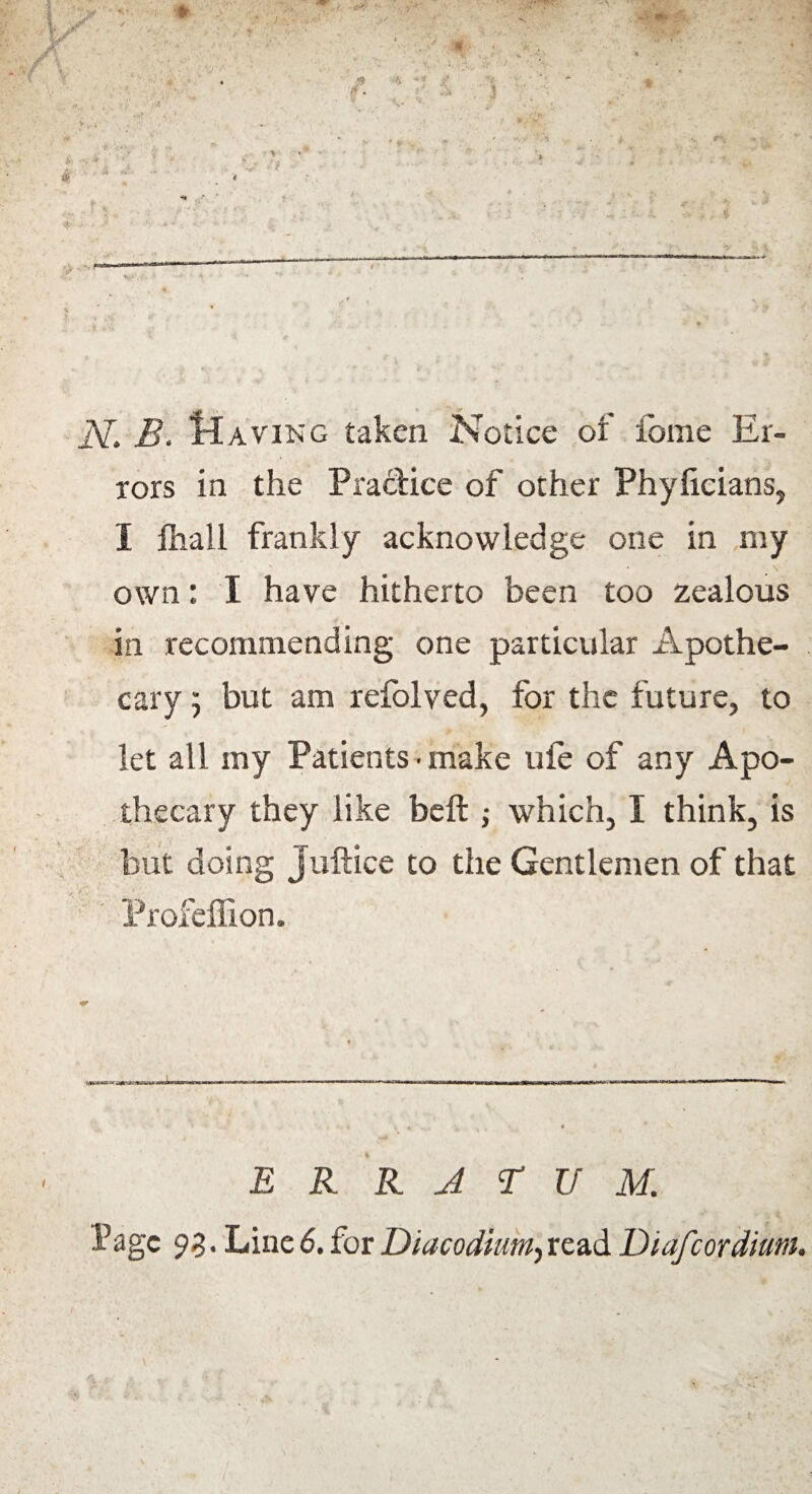 jY. B. Maving taken Notice of feme Er¬ rors in the Practice of other Phyficians, I lhall frankly acknowledge one in my own: I have hitherto been too zealous in recommending one particular Apothe¬ cary ) but am refolved, for the future, to let all my Patients • make ufe of any Apo¬ thecary they like beft ; which, I think, is but doing Juftice to the Gentlemen of that Profeffion. ERRATUM. Page 93. Line 6. for Diacodium, read Diafcordium.