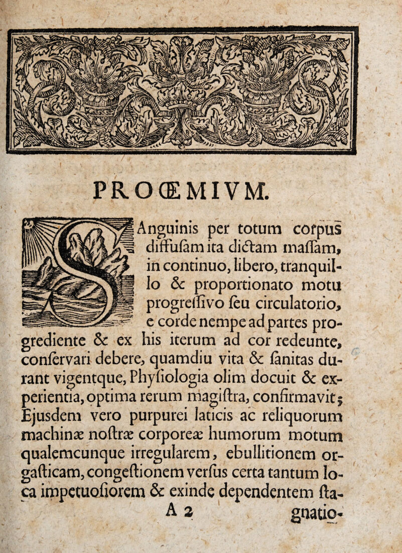 PRCKEMIVM. Anguinis per totum corpus diffufam ita dictam mafiam, in continuo, libero, tranquil¬ lo & proportionato motu progrdfivo feu circulatorio, e corde nempe ad partes pro- grediente & ex his iterum ad cor redeunte, confervari debere, quamdiu vita & fanitas du¬ rant vigentque, Phyfiologia olim docuit & ex¬ perientia, optima rerum niagiftra, confirmavit 5 Ejusdem vero purpurei laticis ac reliquorum machina noftrte corporeae humorum motum qualemcunque irregularem, ebullitionem or- gafticam, congeftionem verfus certa tantum lo¬ ca impetuofiorem & exinde dependentem fta- A 2 gnatio*
