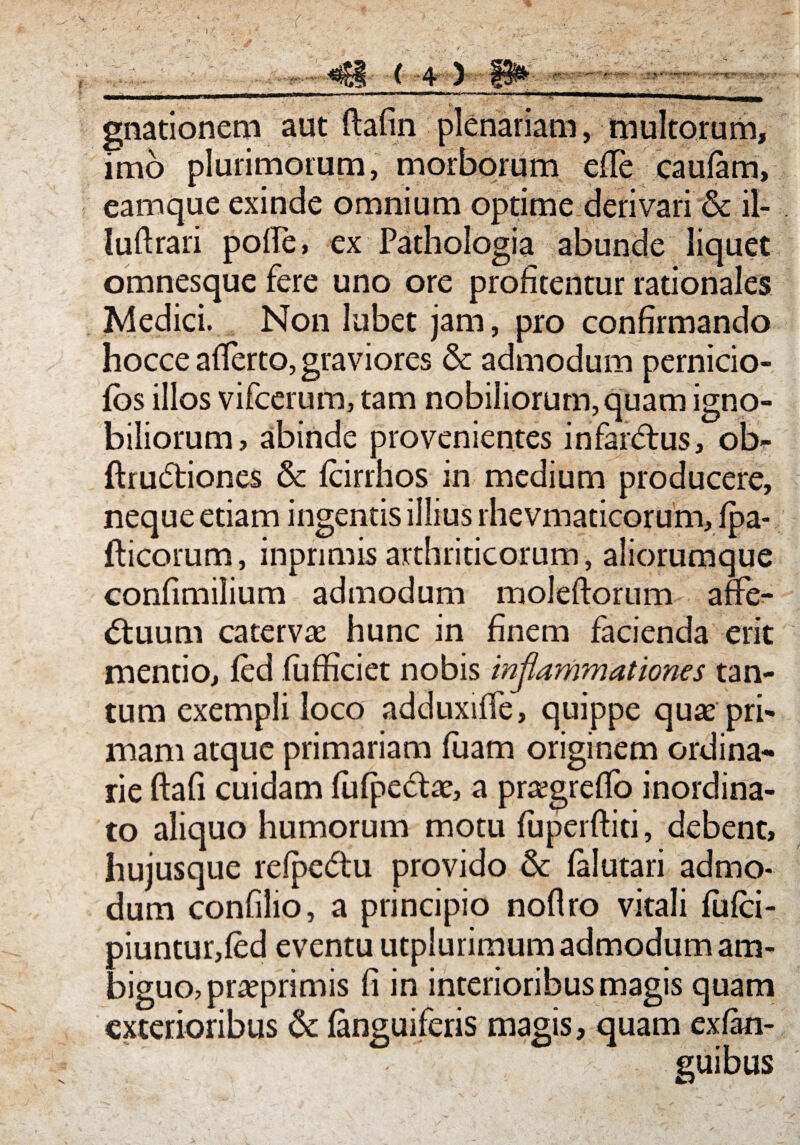 r ( 4 ) gnationem aut ftafin plenariam, multorum, imo plurimorum, morborum efie cautem, eamque exinde omnium optime derivari ■& il- luftrari pofte, ex Pathologia abunde liquet omnesque fere uno ore profitentur rationales Medici. Non lubet jam, pro confirmando hocce aflerto, graviores & admodum pernicio- fbs illos vifcerum, tam nobiliorum, quam igno¬ biliorum, abinde provenientes infar<5tu$, ob- ftru6tiones & fcirrhos in medium producere, neque etiam ingentis illius rhevmaticorum, fpa- flicorum, inpnmis arthriticorum, aliorumque confimilium admodum moleftorum affe¬ ctuum catervae hunc in finem facienda erit mentio, fed fufficiet nobis inflammationes tan¬ tum exempli loco adduxiffe, quippe quae pri¬ mam atque primariam fuarn originem ordina¬ rie ftafi cuidam fufpeCtae, a pra?grefio inordina¬ to aliquo humorum motu fuperftiti, debent, hujusque refpc&u provido & telutari admo¬ dum confilio, a principio noflro vitali fufci- piuntur,fed eventu utplurimum admodum am¬ biguo, praeprimis fi in interioribus magis quam exterioribus & tenguiferis magis, quam ex (an¬ guibus