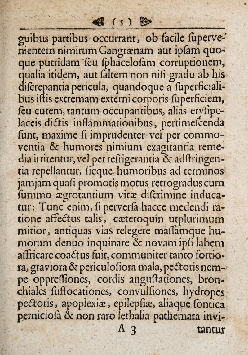 __«g (i) 8» guibus partibus occurrant, ob facile fuperve- ni entem nimirum Gangraenam aut ipfam quo¬ que putridam feu fphacelofam corruptionem, qualia itidem, aut (altem non nifi gradu ab his diferepantia pericula, quandoque a fuperficiali- bus iftis extremam externi corporis fuperficiem, feu cutem, tantum occupantibus, alias eryfipe- laceis didis inflammationibus, pertimefeenda fiint, maxime fi imprudenter vei per commo¬ ventia & humores nimium exagitantia reme¬ dia irritentur, vel per refrigerantia & adftringen- tia repellantur, ficque humoribus ad terminos jamjam quafi promotis motus retrogradus cum fummo aegrotantium vitae diferimine induca¬ tur: Tunc enim, fi perverfa hacce medendi ra¬ tione affedus talis, caeteroquin utplurimum mitior, antiquas vias relegere maffamque hu¬ morum denuo inquinare & novam ipfi labem affricare coadus fuit, communiter tanto fortio¬ ra, graviora & periculofiora mala, pedoris nem¬ pe oppreffiones, cordis anguffationes, bron¬ chiales fuffocationes, convulfiones, hydropes pedoris, apoplexiae, epilepfiae, aliaque fornica pernidofa & non raro lethalia pathemara invi- A 3 tantur